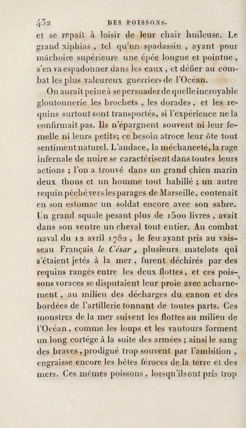 et se repait à loisir de leur chair huileuse. Le grand xiphias , tel qu’un spadassin ., ayant pour mâchoire supérieure une épée longue et pointue , s’en va espadonner dans les eaux, et défier au com¬ bat les plus valeureux guerriers de l’Océan. On aurait peine à se persuader de quelle incroyable gloutonnerie les brochets , les dorades, et les re¬ quins surtout sont transportés, si l’expérience ne la confirmait pas. Ils n’épargnent souvent ni leur fe¬ melle ni leurs petits; ce besoin atroce leur ôte tout sentiment naturel. L’audace, la méchanceté, la rage infernale de nuire se caractérisent dans toutes leurs actions ; l’on a trouvé dans un grand chien marin deux thons et un homme tout habillé ; un autre requin pêché vers lesparages de Marseille, contenait en son estomac un soldat encore avec son sabre. Un grand squale pesant plus de i5oo livres , avait dans son ventre un cheval tout entier. Au combat naval du 12 avril 1782 , le feu ayant pris au vais¬ seau Français ie César > plusieurs matelots qui s étaient jetés à la mer , furent déchirés par des requins rangés entre les deux flottes, et ces pois¬ sons voraces se disputaient leur proie avec acharne¬ ment , au milieu des décharges du canon et des bordées de l’artillerie tonnant de toutes parts. Ces monstres de la mer suivent les flottes au milieu de l’Océan, comme les loups et les vautours forment un long cortège à la suite des armées ; ainsi le sang des braves , prodigué trop souvent par l’ambition , engraisse encore les bêtes féroces de la terre et des mers. Ces mêmes poissons , lorsqu’ils ont pris trop