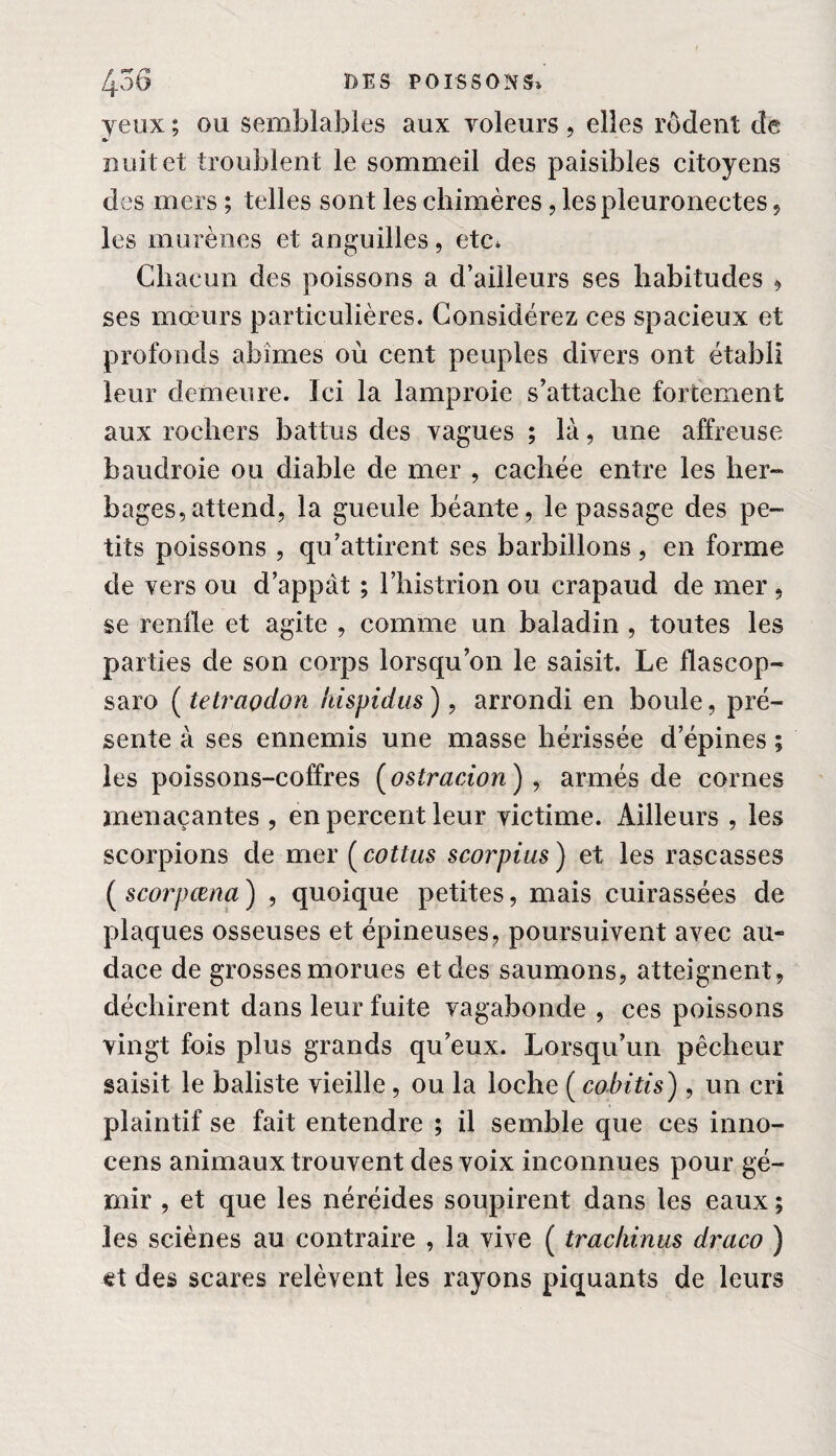 yeux ; ou semblables aux voleurs , elles rôdent de nuit et troublent le sommeil des paisibles citoyens des mers ; telles sont les chimères , lespleuronectes, les murènes et anguilles, etc* Chacun des poissons a d’ailleurs ses habitudes , ses mœurs particulières. Considérez ces spacieux et profonds abîmes où cent peuples divers ont établi leur demeure. Ici la lamproie s’attache fortement aux rochers battus des vagues ; là, une affreuse baudroie ou diable de mer , cachée entre les her¬ bages, attend, la gueule béante, le passage des pe¬ tits poissons , qu’attirent ses barbillons, en forme de vers ou d’appàt ; l’histrion ou crapaud de mer , se renfle et agite , comme un baladin , toutes les parties de son corps lorsqu’on le saisit. Le flascop- saro ( tetraodon hispidus), arrondi en boule, pré¬ sente à ses ennemis une masse hérissée d’épines ; les poissons-coffres (ostracion) , armés de cornes menaçantes , en percent leur victime. Ailleurs , les scorpions de mer ( cottus scorpius ) et les rascasses ( scorpœna ) , quoique petites, mais cuirassées de plaques osseuses et épineuses, poursuivent avec au¬ dace de grosses morues et des saumons, atteignent, déchirent dans leur fuite vagabonde , ces poissons vingt fois plus grands qu’eux. Lorsqu’un pêcheur saisit le baliste vieille, ou la loche ( cobitis) , un cri plaintif se fait entendre ; il semble que ces inno- cens animaux trouvent des voix inconnues pour gé¬ mir , et que les néréides soupirent dans les eaux ; les sciènes au contraire , la vive ( trachinus draco ) et des scares relèvent les rayons piquants de leurs