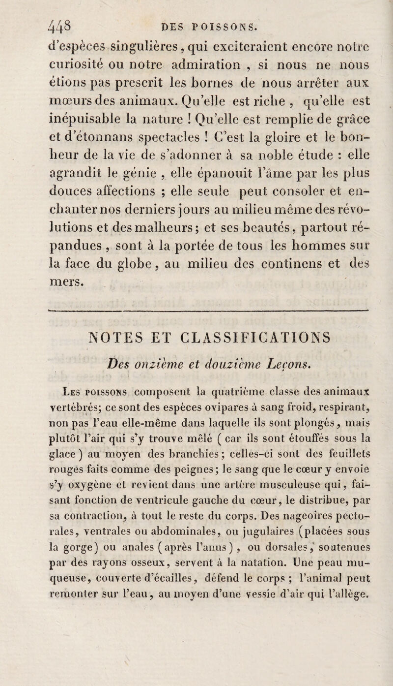 d espèces singulières, qui exciteraient encore notre curiosité ou notre admiration , si nous ne nous étions pas prescrit les bornes de nous arrêter aux mœurs des animaux. Qu’elle est riche , qu’elle est inépuisable la nature ! Qu’elle est remplie de grâce et d’étonnans spectacles ! C’est la gloire et le bon¬ heur de la vie de s’adonner à sa noble étude : elle agrandit le génie , elle épanouit l’âme par les plus douces affections ; elle seule peut consoler et en¬ chanter nos derniers jours au milieu même des révo¬ lutions et des malheurs; et ses beautés, partout ré¬ pandues , sont à la portée de tous les hommes sur la face du globe, au milieu des confinons et des mers. NOTES ET CLASSIFICATIONS Des onzième et douzième Leçons. , •> Les poissons composent la quatrième classe des animaux vertébrés; ce sont des espèces ovipares à sang froid, respirant, non pas l’eau elle-même dans laquelle ils sont plongés, mais plutôt l’air qui s’y trouve mêlé ( car ils sont étouffés sous la glace ) au moyen des branchies ; celles-ci sont des feuillets rouges faits comme des peignes; le sang que le cœur y envoie s’y oxygène et revient dans une artère musculeuse qui, fai¬ sant fonction de ventricule gauche du cœur, le distribue, par sa contraction, à tout le reste du corps. Des nageoires pecto¬ rales, ventrales ou abdominales, ou jugulaires (placées sous la gorge) ou anales (après l’anus), ou dorsales, soutenues par des rayons osseux, servent à la natation. Une peau mu¬ queuse, couverte d’écailles, défend le corps; l’animal peut remonter sur l’eau, au moyen d’une vessie d’air qui l’allège.