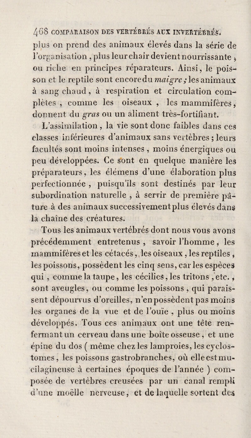 plus on prend des animaux élevés dans la série de l’organisation , plus leur chair devient nourrissante * ou riche en principes réparateurs. Ainsi, le pois¬ son et le reptile sont encore du maigre; les animaux à sang chaud, à respiration et circulation com¬ plètes , comme les oiseaux , les mammifères* donnent du gras ou un aliment très-fortifiant. L’assimilation, la vie sont donc faibles dans ces classes inférieures d’animaux sans vertèbres ; leurs facultés sont moins intenses , moins énergiques ou peu développées. Ce sont en quelque manière les préparateurs, les élémens d’une élaboration plus perfectionnée , puisqu’ils sont destinés par leur subordination naturelle , à servir de première pâ¬ ture à des animaux successivement plus élevés dans la chaîne des créatures. Tous les animaux vertébrés dont nous vous avons précédemment entretenus , savoir l’homme, les mammifères et les cétacés,, les oiseaux, les reptiles, les poissons, possèdent les cinq sens, car les espèces qui , comme la taupe, les cécilies, les tritons , etc. * sont aveugles, ou comme les poissons , qui parais¬ sent dépourvus d’oreilles, n’enpossèdent pas moins les organes de la vue et de l’ouïe , plus ou moins développés. Tous ces animaux ont une tête ren¬ fermant un cerveau dans une boîte osseuse, et une épine du dos ( même chez les lamproies, les c}rcîos- tomes, les poissons gastrobranches, où elleestmu- cilagineuse à certaines époques de l’année ) com¬ posée de vertèbres creusées par un canal rempli d’une moelle nerveuse, et de laquelle sortent des