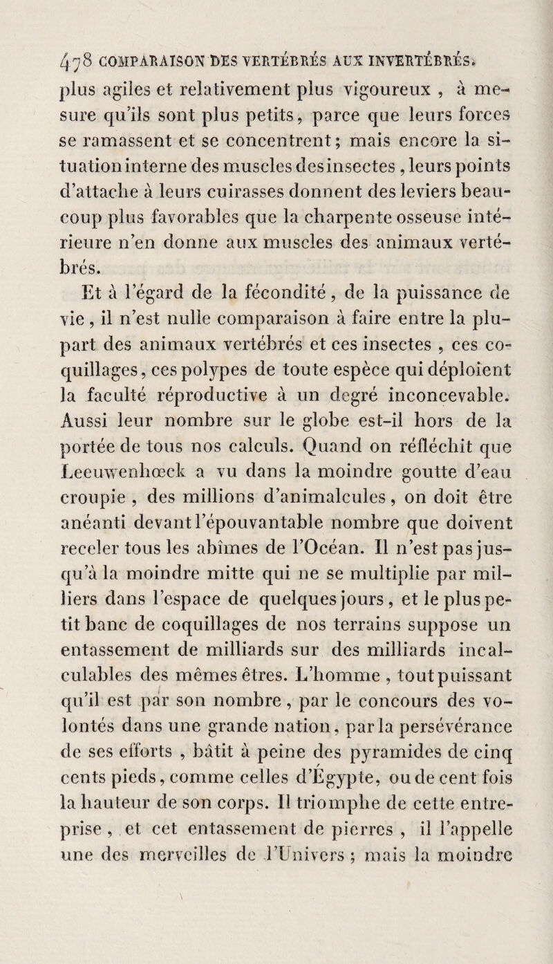 plus agiles et relativement plus vigoureux , à me¬ sure qu’ils sont plus petits, parce que leurs forces se ramassent et se concentrent; mais encore la si¬ tuation interne des muscles des insectes, leurs points d’attache à leurs cuirasses donnent des leviers beau¬ coup plus favorables que la charpente osseuse inté¬ rieure n’en donne aux muscles des animaux verté¬ brés. Et à l’égard de la fécondité, de la puissance de vie, il n’est nulle comparaison à faire entre la plu¬ part des animaux vertébrés et ces insectes , ces co¬ quillages, ces polypes de toute espèce qui déploient la faculté réproductive à un degré inconcevable. Aussi leur nombre sur le globe est-il hors de la portée de tous nos calculs. Quand on réfléchit que Leeuwenliœck a vu dans la moindre goutte d’eau croupie , des millions d’animalcules, on doit être anéanti devant l’épouvantable nombre que doivent receler tous les abîmes de l’Océan. Il n’est pas jus¬ qu a la moindre mitte qui ne se multiplie par mil¬ liers dans l’espace de quelques jours , et le plus pe¬ tit banc de coquillages de nos terrains suppose un entassement de milliards sur des milliards incal¬ culables des mêmes êtres. L’homme , tout puissant qu’il est par son nombre, par le concours des vo¬ lontés dans une grande nation, parla persévérance de ses efforts , bâtit à peine des pyramides de cinq cents pieds, comme celles d’Égypte, ou de cent fois la hauteur de son corps. Il triomphe de cette entre¬ prise , et cet entassement de pierres , il l’appelle une des merveilles de l’Univers ; mais la moindre