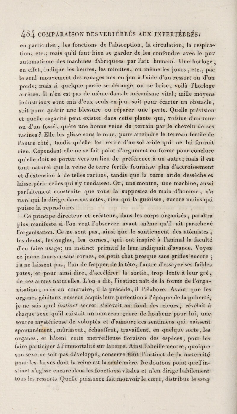 en particulier, les fondions de l’absorption, la circulation, la respira8* tion, etc.; mais qu’il faut bien se garder de les confondre avec le pur automatisme des machines fabriquées par l’art humain. Une horloge , en effet, indique les heures, les minutes, ou même les jours , etc., par le seul mouvement des rouages mis en jeu à l’aide d’un ressort ou d’un poids; mais si quelque partie se dérange ou se brise, voilà l’horloge arrêtée. Il n’en est pas de même dans le mécanisme vital; mille moyens industrieux sont mis d’eux seuls en jeu, soit pour écarter un obstacle, soit pour guérir une blessure ou réparer une perte. Quelle prévision et quelle sagacité peut exister dans cette plante qui, voisine d’un mur ou d’un fossé , quête une bonne veine de terrain par le chevelu de ses racines ? Elle les glisse sous le mur, pour atteindre le terreau fertile de l’autre côté, tandis qu’elle les retire d’un sol aride qui ne lui fournit rien. Cependant elle ne se fait point d’argument en forme pour conclure qu’elle doit se porter vers un lieu de préférence à un autre; mais il est tout naturel que la veine de terre fertile fournisse plus d’accroissement et d’extension à de telles racines, tandis que îa terre aride dessèche et laisse périr celles qui s’y rendaient. Or, une montre, une machine, aussi parfaitement construite que vous la supposiez de main d’homme , n’a rien qui la dirige dans ses actes, rien qui la guérisse, encore moins qui puisse la reproduire. Ce principe directeur et créateur, dans les corps organisés, paraîtra plus manifeste si l’on veut l’observer avant même qu’il ait parachevé l’organisation. Ce ne sont pas, ainsi que le soutiennent des atômistes , les dents, les ongles, les cornes, qui ont inspiré à l’animal la faculté d’en faire usage; un instinct primitif le leur indiquait d’avance. Voyez ce jeune taureau sans cornes, ce petit chat presque sans griffes encore • iis ne laissent pas, l’un de frapper de la tête*, l’autre d’essayer ses faibles pâtes, et pour ainsi dire, d’accélérer la sortie, trop lente à leur gré, de ces armes naturelles. L'on a dit, l’instinct naît de la forme de l’orga¬ nisation ; mais au contraire, il la précède, il l’élabore. Avant que les organes génitaux eussent acquis leur perfection à l’époque de la puberté, je ne sais quel instinct secret s’élevait au fond des cœurs, révélait à chaque sexe qu’il existait un nouveau genre de bonheur pour lui, une source mystérieuse de voluptés et d’amour; ces sentimëns qui naissent spontanément, mûrissent, échauffent, travaillent, en quelque sorte, les organes, et hâtent cette merveilleuse floraison des espèces, pour les faire participer à l’immortalité sur la terre. Ainsi l'abeille neutre, quoique son sexe ne soit pas développé, conserve fout l’instinct de la maternité pour les larves dont la reine est la seule mère. Ne doutons point que l’in¬ stinct n’agisse encore dans les fonctions vitales et n’en dirige habilement tous les ressorts Quelle puissance fait mouvoir le cœur, distribue le sang