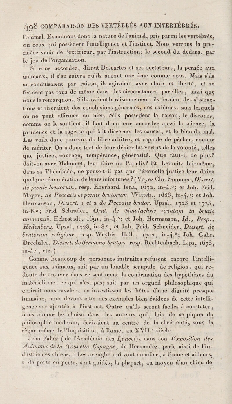 Fanimal. Examinons donc la nature de l’animal, pris parmi les vertébrés, ou ceux qui possèdent l’intelligence et l’instinct. Nous verrons la pre¬ mière venir de l’extérieur, par l’instruction5 le second du dedans, par le jeu de l’organisation. Si vous accordez, diront Descartes et ses sectateurs, la pensée aux animaux, il s’en suivra qu’ils auront une àme comme nous. Mais s’ils se conduisaient par raison, ils agiraient avec choix et liberté, et ne feraient pas tous de même dans des circonstances pareilles, ainsi que nous le remarquons. S’ils avaientle raisonnement, ils feraient des abstrac ¬ tions et tireraient des conclusions générales, des axiomes, sans lesquels on ne peut affirmer ou nier. S’ils possèdent la raison, le discours, comme on le soutient, il faut donc leur accorder aussi la science, la prudence et la sagesse qui fait discerner les causes, et le bien du mal. Les voilà donc pourvus du libre arbitre, et capable de pécher, comme de mériter. On a donc tort de leur dénier les vertus de la volonté, telles que justice, courage, tempérance, générosité. Que faut-il de plus? doit-on avec Mahomet, leur faire un Paradis? Et Leibnitz lui-même, dans sa Théodicée, ne pense-t-il pas que l’éternelle justice leur doive quelque rémunération de leurs infortunes ? (Voyez Chr. Sommer, Dissert, de pœnis brutorum, resp. Eberhard. Iena, 1672, in~4 .°; et Joh. Frid. Mayer, de Peccatis et pœnis brutorum. Witteb., 1686, in-^.0; et Joh. Hermanson, Dissert. 1 et 2 de Peccatis brutor. Upsal, 1723 et 1725, in-8°; Frid Schrader, O rat. de Simulachris virtutum in brutis animaniïb. Helinstadt, 1691, in-/j. °; et Joh. Hermanson, Id., Resp., Hedenberg. Upsal, 1728, in-8.°, et Joh. Frid. Schneider, Dissert, de brutorum religiorie, resp. Weyhis Hall., 1702, in-Zj.0; Joh. Gabr. Drechsler, Dissert, de Sermone brutor. resp. Rechtenbach. Lips, 1673, in-4-°, etc.). Comme beaucoup de personnes instruites refusent encore l’intelli¬ gence aux animaux, soit par un louable scrupule de religion, qui re¬ doute de trouver dans ce sentiment la confirmation des hypothèses du matérialisme, ce qui n’est pas; soit par un orgueil philosophique qui croirait nous ravaler , en investissant les bêtes d’une dignité presque humaine, nous devons citer des exemples bien évidens de cette intelli¬ gence sur-ajoutée à l’instinct. Outre qu’ils seront faciles à constater, nous aimons les choisir dans des auteurs qui, loin de se piquer de philosophie moderne, écrivaient au centre de la chrétienté, sous le règne même de l’Inquisition, à Rome, au XVII.e siècle. Jean Faber ( de l’Académie des Lyncei), dans son Exposition des Animaux delà Nouvelle-Espagne, de Hernandez, parle ainsi de l’in¬ dustrie des chiens, a Les aveugles qui vont mendier, à Rome et ailleurs, « de porte en porte, sont guidés, la plupart, au moyen d’un chien de