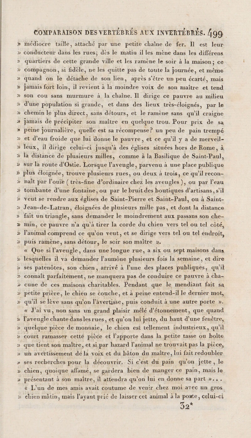 » médiocre taille, attaché par une petite chaîne de fer. Il est leur 33 conducteur dans les rues; dès le matin il les mène dans les différens s quartiers de cette grande ville et les ramène le soir à la maison 5 ce 33 compagnon, si fidèle, ne les quitte pas de toute la journée, et même » quand on le détache de son lien, après s’être un peu écarté, mais » jamais fort loin, il revient à la moindre voix de son maître et tend n son cou sans murmure à la chaîne. Il dirige ce pauvre au milieu 0) d’une population si grande, et dans des lieux très-éloignés, par le chemin le plus direct, sans détours, et le ramène sans qu’il craigne » jamais de précipiter son maître en quelque trou. Pour prix de sa y> peine journalière, quelle est sa récompense? un peu de pain trempé n et d’eau froide que lui donne le pauvre, et ce qu’il y a de merveil- 5> leux, il dirige celui-ci jusqu’à des églises situées hors de Rome, à 3) la distance de plusieurs milles, comme à la Basilique de Saint-Paul, 3) sur la route d’Ostie. Lorsque l’aveugle, parvenu à une place publique n plus éloignée, trouve plusieurs rues, ou deux à trois, ce qu’il recon- 33 naît par l’ouïe ( très-fine dVrrdinaire chez les aveugles ), ou par l’eau 3> tombante d’une fontaine, ou par le bruit des boutiques d’artisans, s’il 33 veut se rendre aux églises de Saint-Pierre et Saint-Paul, ou à Saint- 33 Jean-de-Latran, éloignées de plusieurs mille pas, et dont la distance » fait un triangle, sans demander le moindrement aux passans son che- 33 min, ce pauvre n’a qu’à tirer la corde du chien vers tel ou tel côté, 33 l’animal comprend ce qu’on veut, et se dirige vers tel ou tel endroit^ 3) puis l’amène, sans détour, le soir son maître y. « Que si l’aveugle, dans une longue rue, a six ou sept maisons dans 33 lesquelles il va demander l’aumône plusieurs fois la semaine, et dire 33 ses patenôtes, son chien, arrivé à l’une des places publiques, qu’il 33 connaît parfaitement, ne manquera pas de conduire ce pauvre à cha- 33 cune de ces maisons charitables. Pendant que le mendiant fait sa 33 petite prière, le chien se couche, et à peine entend-il le dernier mot, 33 qu’il se lève sans qu’on l’avertisse, puis conduit à une autre porte 33. « J’ai vu, non sans un grand plaisir mêlé d’étonnement, que quand 33 l’aveugle chante dans les rues, et qu’on lui jette, du haut d’une fenêtre, 33 quelque pièce de monnaie, le chien est tellement industrieux, qu’il 33 court ramasser cette pièce et l’apporte dans la petite tasse ou boîte 33 que tient son maître, et si par hazard l’animal ne trouvait pas la pièce, )) un avertissement delà voix et du bâton du maître, lui fait redoubler » ses recherches pour la découvrir. Si c’est du pain qu’on jette , le 33 chien, quoique affamé, se gardera bien de manger ce pain, mais le 33 présentant à son maître, il attendra qu’on lui en donne sa part ». . . k L’un de mes amis avait coutume de venir chez moi avec un gros 33 chien matin, mais l’ayant prié de laisser cet animal à la poisste, celui-ci 3a*