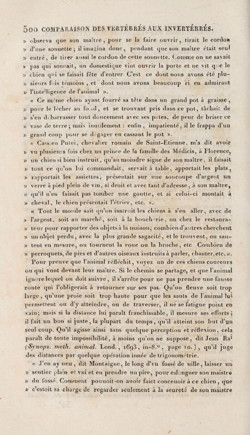 y> observa que son maître, pour se la faire ouvrir, tirait le cordo» v d’une sonnette; il imagina donc, pendant que son maître était seul j) entré, de tirer aussi le cordon de cette sonnette. Comme on ne savait » pas qui sonnait, un domestique vint ouvrir la porte et ne vit que le » chien qui se faisait fête d’entrer C’est ce dont nous avons été plu- v sieurs fois témoins , et dont nous avons beaucoup ri en admirant « l’inte'ligence de l’animal ». « Ce même chien ayant fourré sa tête dans un grand pot à graisse , » pour le lécher au fond, et se trouvant pris dans ce pot, tâchait de » s’en débarrasser tout doucement arec ses pales, de peur de briser ce v vase de terre: mais inutilement : enfin , impatienté, il le frappa d’un » grand coup pour se dégager en cassant le pot ». « Cass en Putei, chevalier romain de Saint-Etienne, m’a dit avoir i) vu plusieurs fois chez un prince de la famille des Médicis, à Florence, » un chien si bien instruit, qu’aumoindre signe de son maître, il faisait » tout ce qu’on lui commandait, servait à table, apportait les plats, » rapportait les assiettes, présentait sur une soucoupe d’argent un » verre à pied plein de vin, si droit et avec tant d’adresse, à son maître, » qu’il n’en faisait pas tomber une goutte, et si celui-ci montait à » cheval, le chien présentait l’étrier, etc. ». « Tout le monde sait qu’on instruit les chiens à s’en aller , avec de » l’argent, soit au marché, soit à la boucherie, ou chez le restaura- » teur pour rapporter des objets à la maison; combien d’autres cherchent » un objet perdu, avec la pins grande sagacité, et le trouvent, ou sau- » tent en mesure, ou tournent la roue ou la broche, etc Combien de » perroquets, de pies et d’autres oiseaux instruits à parler, chanter,etc. ». Pour preuve que l’animal réfléchit, voyez un de ces chiens coureurs ou qui vont devant leur maître. Si le chemin se partage, et que l’animal ignore lequel on doit suivre , il s’arrête pour ne pas prendre une fausse route qui l’obligerait à retourner sur ses pas. Qu’un fleuve soit trop large , qu’une proie soit trop haute pour que les sauts de l’animal lut permettent ou d’y atteindre, ou de traverser, il ne se fatigue point en vain; mais si la distance lui paraît franchissable, il mesure ses efforts j il fait un bon si juste, la plupart du temps, qu’il atteint son but d’un seul coup. Qu’il agisse ainsi sans quelque perception et réflexion, cela paraît de toute impossibilité, à moins qu’on ne suppose, dit Jean Ral (Synops. meth. animal. Lond. , 169a, in-8.° , page io. ) , qu’il juge des distances par quelque opération innée de trigonométrie, a j’en ay ueu , dit Montaigne, le long d’vn fossé de uîlle, laisser un » sentier plain et vni et en prendre un pire, pour eslongner son maistre » du fossé. Comment pouuoit-on auoir faict conceuoiràce chien, que j.» c’estoit sa charge de regarder seulement à la seureté de son maistre