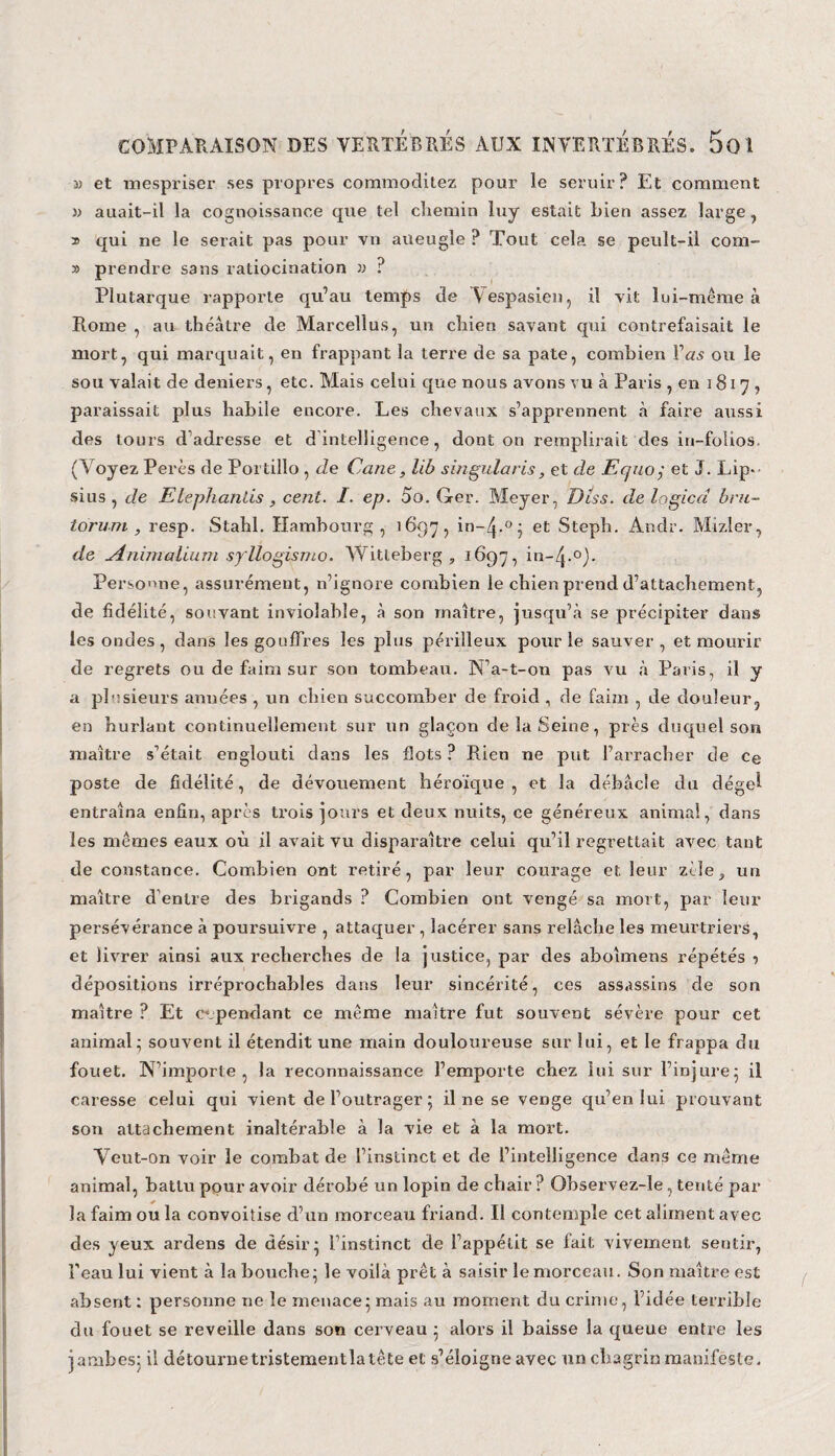 3) et mespriser ses propres commoditez pour le seruir? Et comment » auait-il la cognoissance que tel chemin luy estait Lien assez large, » qui ne le serait pas pour vu aueugle ? Tout cela se peult-ii com- 3) prendre sans ratiocination » ? Plutarque rapporte qu’au temps de Aespasien, il vit lui-même à Rome ? au théâtre de Marcellus, un chien savant qui contrefaisait le mort, qui marquait, en frappant la terre de sa pâte, combien l’as ou le sou valait de deniers, etc. Mais celui que nous avons vu à Paris , en 181 7 , paraissait plus habile encore. Les chevaux s’apprennent «à faire aussi des tours d'adresse et d intelligence, dont on remplirait des in-folios. (Voyez Pères de Portillo , de Cane , lib singularis, et de Equoy et J. Lip- sius , de Elephanlis, cent. I. ep. 00. Ger. Meyer, Diss. de logied bru- torum , resp. Stahl. Hambourg, 1697, et Steph. Andr. Mizler, de -Animalium syllogisme. Witleberg , 1697, in-/j.°)- Personne, assurément, n’ignore combien le chien prend d’attachement, de fidélité, souvant inviolable, à son maître, jusqu’à se précipiter dans les ondes, dans les gouffres les plus périlleux pour le sauver, et mourir de regrets ou de faim sur son tombeau. N’a-t-on pas vu à Paris, il y a plusieurs années , un chien succomber de froid, de faim , de douleur, en hurlant continuellement sur un glaçon de la Seine, près duquel son maître s’était englouti dans les flots ? Rien ne put l’arracher de ce poste de fidélité, de dévouement héroïque , et la débâcle du dégel entraîna enfin, après trois jours et deux nuits, ce généreux animal, dans les mêmes eaux où il avait vu disparaître celui qu’il regrettait avec tant de constance. Combien ont retiré, par leur courage et leur zèle, un maître d’entre des brigands ? Combien ont vengé sa mort, par leur persévérance à poursuivre , attaquer , lacérer sans relâche les meurtriers, et livrer ainsi aux recherches de la justice, par des aboîmens répétés •> dépositions irréprochables dans leur sincérité, ces assassins de son maître ? Et cependant ce même maître fut souvent sévère pour cet animal; souvent il étendit une main douloureuse sur lui, et le frappa du fouet. N’importe, la reconnaissance l’emporte chez lui sur l’injure; il caresse celui qui vient de l’outrager ; il ne se venge qu’en lui prouvant son attachement inaltérable à la vie et à la mort. Veut-on voir le combat de l’instinct et de l’intelligence dans ce même animal, battu pour avoir dérobé un lopin de chair ? Observez-le , tenté par la faim ou la convoitise d’un morceau friand. Il contemple cet aliment avec des yeux ardens de désir; l’instinct de l’appétit se fait vivement sentir, l’eau lui vient à la bouche; le voilà prêt à saisir le morceau. Son maître est absent : personne ne le menace; mais au moment du crime, l’idée terrible du fouet se reveille dans son cerveau ; alors il baisse la queue entre les jambes; il détournetristementlatête et s’éloigne avec un chagrin manifeste.