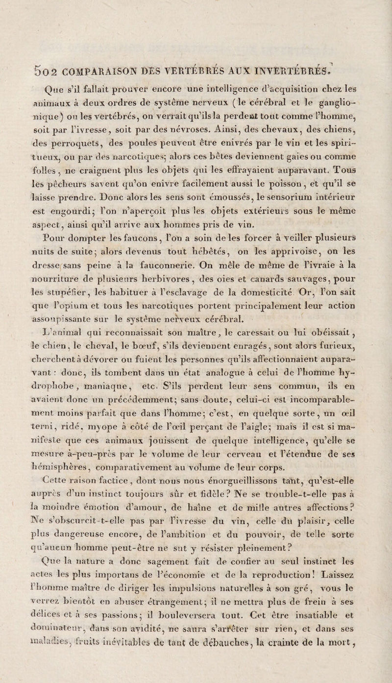Que s’il fallait prouvez’ encore une intelligence d’acquisition chez les animaux à deux ordres de système nerveux ( le cérébral et le ganglio- nique) ou les vei'tébrés, on verrait qu’ils la perdeat tout comme l’homme, soit par l’ivresse, soit par des névroses. Ainsi, des chevaux, des chiens, des perroquets, des poules peuvent être enivrés par le vin et les spiri¬ tueux, ou par des narcotiques; alors ces bêtes deviennent gaies ou comme folles, ne craignent plus les objets qui les effrayaient aupai’avant. Tous les pêcheurs savent qu’on enivre facilement aussi le poisson, et qu’il se laisse prendre. Donc alors les sens sont émoussés, le sensorium intérieur est engourdi5 l’on n’aperçoit plus les objets extérieurs sous le même aspect, ainsi qu’il arrive aux hommes pi’is de vin. Pour dompter les faucons, l’on a soin de les forcer à veiller plusieurs nuits de suite5 alors devenus tout hébétés, on les apprivoise, on les dresse sans peine à la fauconnei’ie. On mêle de même de l’ivraie à la nourriture de plusieurs herbivores, des oies et canards sauvages, pour les stupéfier, les habituer à l’esclavage de la domesticité Or, l’on sait que l’opium et tous les narcotiques poi’tent principalement leur action assoupissante sur le système nerveux cérébral. L animal qui reconnaissait son maître, le caressait ou lui obéissait, le chien, le cheval, le boeuf, s’ils deviennent enragés, sont alors furieux, cherchent à dévorer ou fuient les personnes qu’ils affectionnaient aupara¬ vant • donc, ils tombent dans un état analogue à celui de l’homme hy¬ drophobe , maniaque, etc. S’ils perdent leur sens commun, ils en avaient donc un précédemment; sans doute, celui-ci est incomparable¬ ment moins parfait que dans l’homme; c’est, en quelque sorte, un œil terr.i, ridé, m^ope à côté de l’œil perçant de l’aigle; mais il est si ma¬ nifeste que ces animaux jouissent de quelque intelligence, qu’elle se mesure à-peu-près par le volume de leur cerveau et l’étendue de ses hémisphères, comparativement au volume de leur coi’ps. Cette raison factice, dont nous nous enorgueillissons tant, qu’est-elle auprès d’un instinct toujours sûr et fidèle? Ne se trouble-t-elle pas à la moindre émotion d’amour, de haine et de mille autres affections? Ne s’obscurcit t-elle pas par l’ivresse du vin, celle du plaisir, celle plus dangereuse encore, de l’ambition et du pouvoir, de telle sorte qu’aueun homme peut-être ne sut y résister pleinement? Que la nature a donc sagement fait de confier au seul instinct les actes les plus importans de Uéconoinie et de la reproduction! Laissez l’homme maître de diriger les impulsions naturelles à son gré, vous le verrez bientôt en abuser étrangement; il ne mettra plus de frein à ses délices et à ses passions; il bouleversera tout. Cet être insatiable et dominateur, dans son avidité, ne saura s’arrêter sur rien, et dans ses maladies, fruits inévitables de tant de débauches, la crainte de la mort,