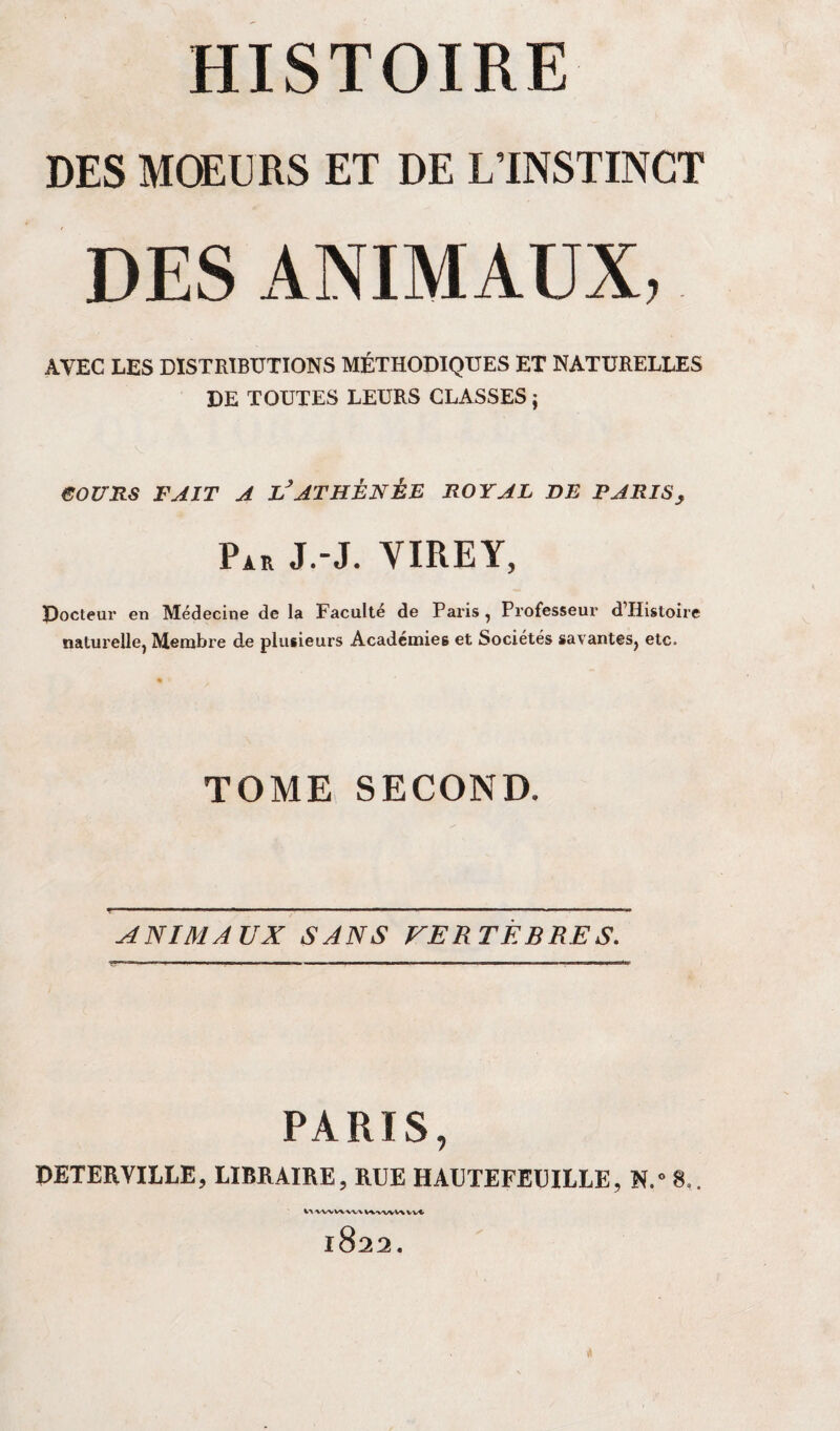 DES MCEURS ET DE LTNSTINCT DES ANIMAUX, AVEC LES DISTRIBUTIONS MÉTHODIQUES ET NATURELLES DE TOUTES LEURS CLASSES ; eoURS FAIT A L^ATHÈNÈE ROYAL DE PARIS y Par J.-J. VIREY, Docteur en Médecine de la Faculté de Paris, Professeur d’Histoire naturelle, Membre de plusieurs Académies et Sociétés savantes, etc. TOME SECOND. ANIMAUX SANS FERTÈBRES. PARIS, PETERVILLE, LIBRAIRE, RUE HAUTEFEUILLE, N.” 8.. WW^-XA/VV^^VX,^ Vv vvt> 1822. .1