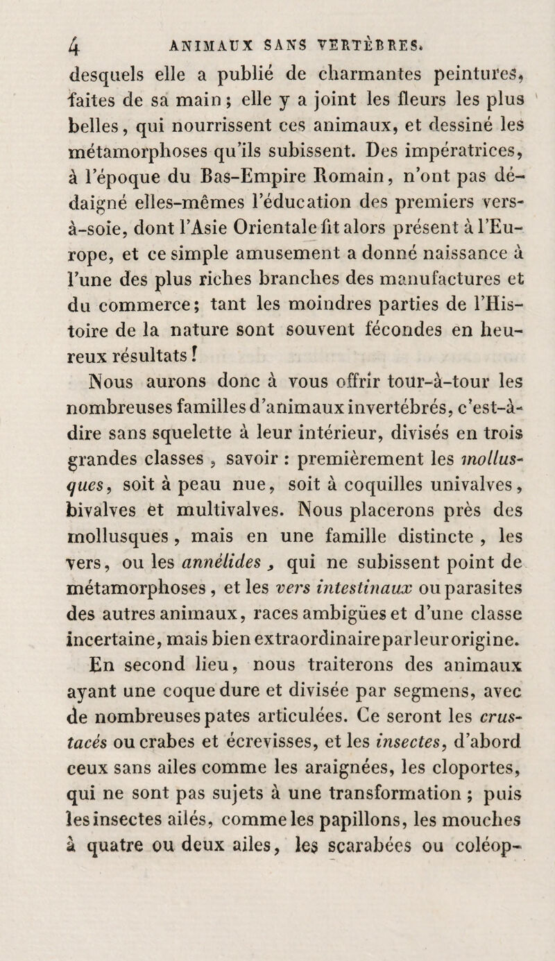 desquels elle a publié de charmantes peintures, faites de sa main ; elle y a joint les fleurs les plus ' belles, qui nourrissent ces animaux, et dessiné les métamorphoses qu'ils subissent. Des impératrices, à lepoque du Bas-Empire Romain, n'ont pas dé¬ daigné elles-mêmes l’éducation des premiers vers- à-soie, dont l’Asie Orientale fit alors présent à l’Eu¬ rope, et ce simple amusement a donné naissance à l’une des plus riches branches des manufactures et du commerce; tant les moindres parties de l’His¬ toire de la nature sont souvent fécondes en heu¬ reux résultats î IXous aurons donc à vous offrir tour-à-tour les nombreuses familles d’animaux invertébrés, c’est-à- dire sans squelette à leur intérieur, divisés en trois grandes classes , savoir : premièrement les mollus* ques, soit à peau nue, soit à coquilles univalves, bivalves èt multivalves. Nous placerons près des mollusques , mais en une famille distincte , les vers, ou les annélides ^ qui ne subissent point de métamorphoses, et les vei's intestinaux ou parasites des autres animaux, races ambiguës et d’une classe incertaine, mais bien extraordinaireparleurorigine. En second lieu, nous traiterons des animaux ayant une coque dure et divisée par segmens, avec de nombreuses pâtes articulées. Ce seront les crus¬ tacés ou crabes et écrevisses, et les insectes, d’abord ceux sans ailes comme les araignées, les cloportes, qui ne sont pas sujets à une transformation ; puis les insectes ailés, comme les papillons, les mouches à quatre ou deux ailes, les scarabées ou coléop-