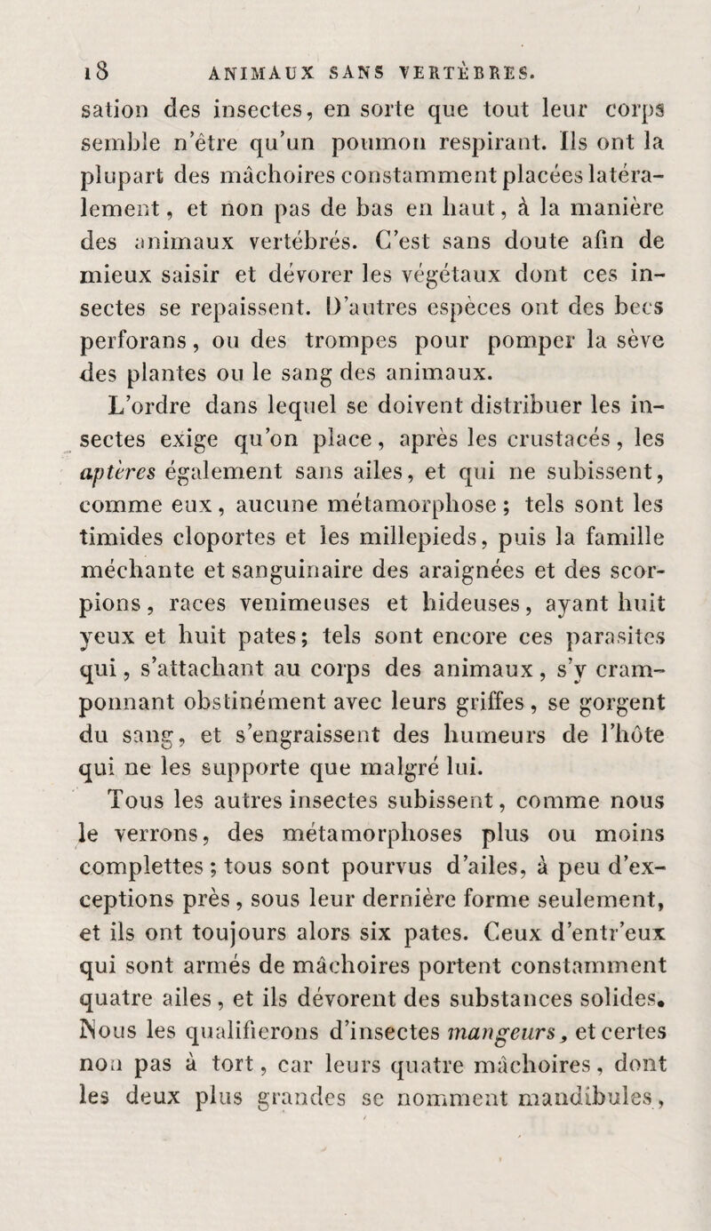 satioD des insectes, en sorte que tout leur corps semble n’être qu'un poumon respirant. Ils ont la plupart des mâchoires constamment placées latéra¬ lement , et non pas de bas en haut, à la manière des animaux vertébrés. C'est sans doute afm de mieux saisir et dévorer les végétaux dont ces in¬ sectes se repaissent. D’autres espèces ont des becs perforans, ou des trompes pour pomper la sève des plantes ou le sang des animaux. L’ordre dans lequel se doivent distribuer les in¬ sectes exige qu’on place, après les crustacés, les aptères également sans ailes, et qui ne subissent, comme eux, aucune métamorphose ; tels sont les timides cloportes et les millepieds, puis la famille méchante et sanguinaire des araignées et des scor¬ pions, races venimeuses et hideuses, ayant huit yeux et huit pâtes; tels sont encore ces parasites qui, s'attachant au corps des animaux, s’y cram¬ ponnant obstinément avec leurs griffes, se gorgent du sang, et s’engraissent des humeurs de l'hôte qui ne les supporte que malgré lui. Tous les autres insectes subissent, comme nous le verrons, des métamorphoses plus ou moins complettes ; tous sont pourvus d'ailes, à peu d’ex¬ ceptions près , sous leur dernière forme seulement, et ils ont toujours alors six pâtes. Ceux d’entr’eux qui sont armés de mâchoires portent constamment quatre ailes, et ils dévorent des substances solides. INous les qualifierons d’insectes mangeurs, et certes non pas à tort, car leurs quatre mâchoires, dont les deux plus grandes se nomment mandibules,