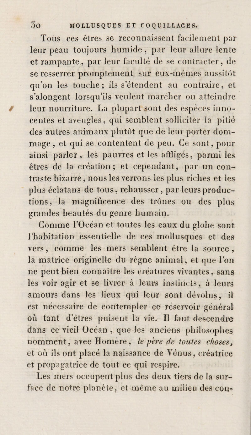 Tous ces êtres se reconnaissent facilement par leur peau toujours humide, par leur allure lente et rampante, par leur faculté de se contracter, de se resserrer promptement sur eux-mêmes aussitôt qu’on les touche; ils s’étendent au contraire, et s’alongent lorsqu’ils veulent marcher ou atteindre leur nourriture. La plupart sont des espèces inno¬ centes et aveugles, qui semblent solliciter la pitié des autres animaux plutôt que de leur porter dom¬ mage , et qui se contentent de peu. Ce sont, pour ainsi parler, les pauvres et les affligés, parmi les êtres de la création; et cependant, par un con¬ traste bizarre, nous les verrons les plus riches et les plus éclatans de tous, rehausser, par leurs produc¬ tions, la magnificence des trônes ou des plus grandes beautés du genre humain. Comme l’Océan et toutes les eaux du globe sont l’habitation essentielle de ces mollusques et des vers, comme les mers semblent être la source , la matrice originelle du règne animal, et que l’on ne peut bien connaître les créatures vivantes, sans les voir agir et se livrer à leurs instincts, à leurs amours dans les lieux qui leur sont dévolus, il est nécessaire de contempler ce réservoir général où tant d’êtres puisent la vie. Il faut descendre dans ce vieil Océan , que les anciens philosophes nomment, avec Homère, le père de toutes choses^ et où ils ont placé la naissance de Vénus, créatrice et propagatrice de tout ce qui respire. Les mers occupent plus des deux tiers de la sur¬ face de notre planète, et même au milieu des cou-