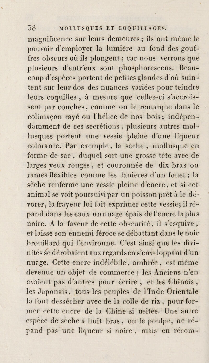 magnificence sur leurs demeures ; ils onl même le pouvoir d’employer la lumière au fond des gouf¬ fres obscurs où ils plongent ; car nous verrons que plusieurs d’entr’eux sont phosphorescens. Beau¬ coup d’espèces portent de petites glandes d’où suin¬ tent sur leur dos des nuances variées pour teindre leurs coquilles , à mesure que celles-ci s’accrois¬ sent par couches, comme on le remarque dans le colimaçon rayé ou l’hélice de nos bois ; indépen¬ damment de ces secrétions, plusieurs autres mol¬ lusques portent une vessie pleine d’une liqueur colorante. Par exemple, la sèche , mollusque en forme de sac, duquel sort une grosse tête avec de larges yeux rouges, et couronnée de dix bras ou rames flexibles comme les lanières d’un fouet ; la sèche renferme une vessie pleine d’encre, et si cet animal se voit poursuivi par un poisson prêt à le dé¬ vorer, la frayeur lui fait exprimer cette vessie; il ré¬ pand dans les eaux un nuage épais de l’encre la plus noire. A la faveur de cette obscurité, il s’esquive, et laisse son ennemi féroce se débattant dans le noir brouillard qui l’environne. C’est ainsi que les divi¬ nités dérobaient aux regardsen s’enveloppant d’un nuage. Cette encre indélébile, ambrée , est même devenue un objet de commerce ; les Anciens n’en avaient pas d’autres pour écrire , et les Chinois , les Japonais, tous les peuples de l’Inde Orientale la font dessécher avec de la colle de riz, pour for¬ mer cette encre de la Chine si usitée. Une autre espèce de sèche à huit bras, ou le poulpe, ne ré¬ pand pas une liqueur si noire , mais en récom-