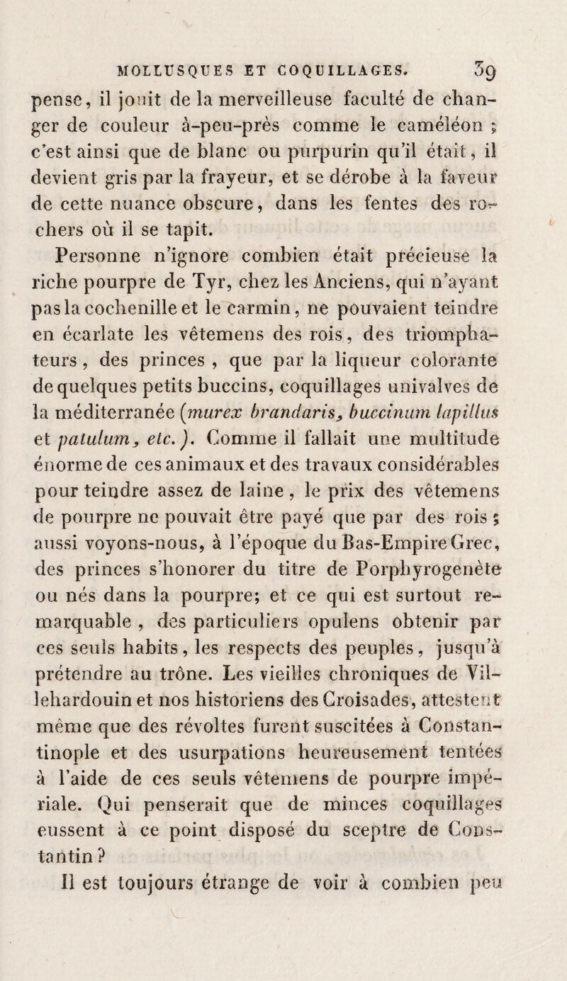 pense, il jouit de la merveilleuse faculté de chan¬ ger de couleur à-peu-près comme le caméléon ; c’est ainsi que de blanc ou purpurin qu’il était, il devient gris par la frayeur, et se dérobe à la faveur de cette nuance obscure, dans les fentes des ro^- chers où il se tapit. Personne n’ignore combien était précieuse la riche pourpre de Tyr, chez les Anciens, qui n’ayant pas la cochenille et le carmin, ne pouvaient teindre en écarlate les vêtemens des rois, des triompha¬ teurs , des princes , que par la liqueur colorante de quelques petits buccins, coquillages univalves de la méditerranée {murex brandaris^ buccinitm lapillus et patulum^ etc.). Comme il fallait une multitude énorme de ces animaux et des travaux considérables pour teindre assez de laine, le prix des vêtemens de pourpre ne pouvait être payé que par des rois 5 aussi voyons-nous, à l’époque du Bas-Empire Grec, des princes s’honorer du titre de Porphyrogénète ou nés dans la pourpre; et ce qui est surtout re¬ marquable , des particuliers opulens obtenir par ces seuls habits, les respects des peuples, jusqu’à prétendre au trône. Les vieilles chroniques de Vil- lehardouin et nos historiens des Croisades, attestent même que des révoltes furent suscitées à Constan¬ tinople et des usurpations heureusement tentées à l’aide de ces seuls vêtemens de pourpre impé¬ riale. Qui penserait que de minces coquillages eussent à ce point disposé du sceptre de Cons- ta ntin ? ( il est toujours étrange de voir à combien peu