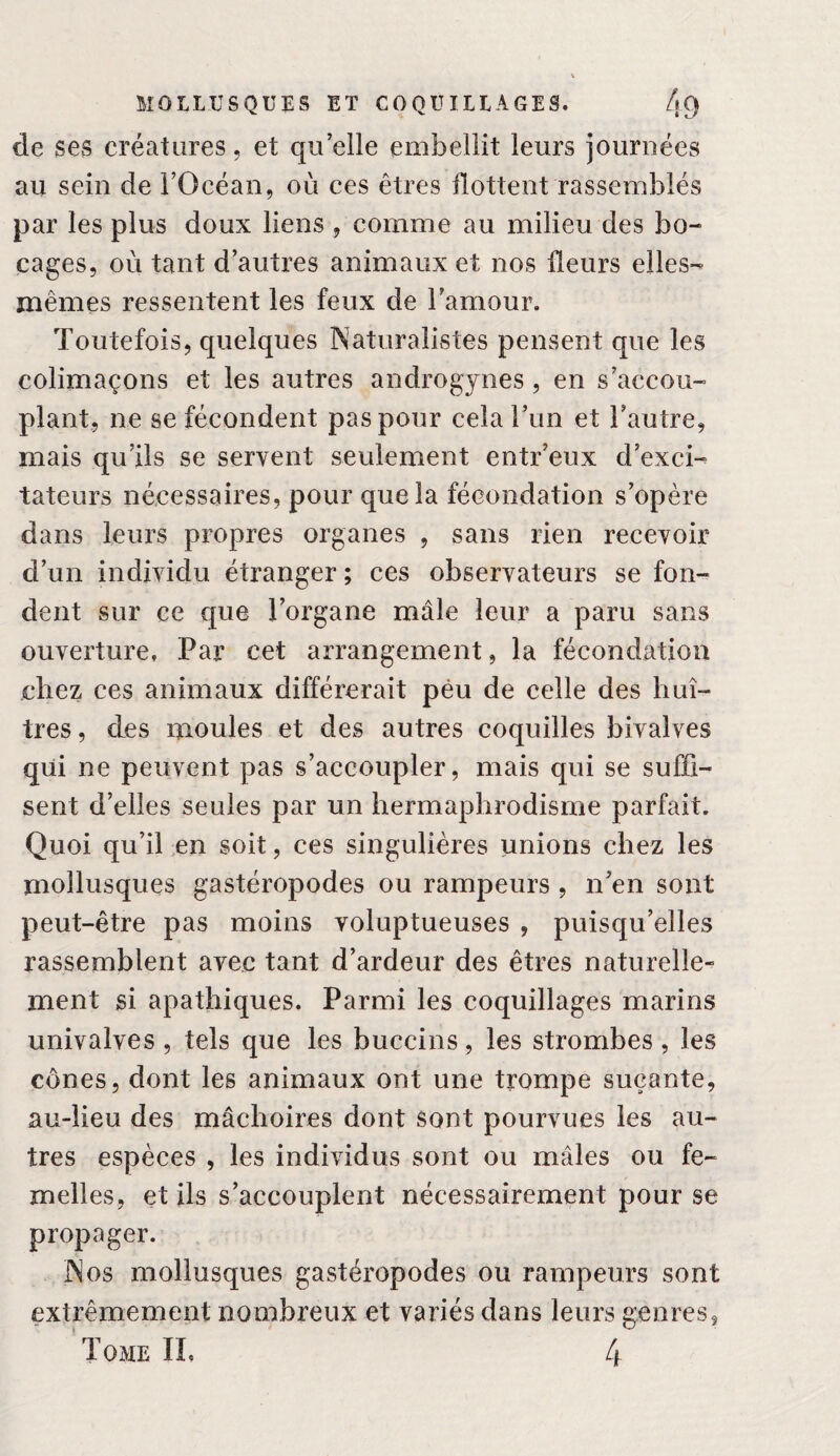 de ses créatures, et quelle embellit leurs journées au sein de l’Océan, où ces êtres flottent rassemblés par les plus doux liens , comme au milieu des bo¬ cages, où tant d’autres animaux et nos fleurs elles- mêmes ressentent les feux de l’amour. Toutefois, quelques Naturalistes pensent que les colimaçons et les autres androgynes, en s’accou¬ plant, ne se fécondent pas pour cela l’un et l’autre, mais qu’ils se servent seulement entr’eux d’exci¬ tateurs nécessaires, pour que la fécondation s’opère dans leurs propres organes , sans rien recevoir d’un individu étranger ; ces observateurs se fon¬ dent sur ce que l’organe mâle leur a paru sans ouverture, Par cet arrangement, la fécondation chez ces animaux différerait peu de celle des huî¬ tres , des moules et des autres coquilles bivalves qui ne peuvent pas s’accoupler, mais qui se suffi¬ sent d’elles seules par un hermaphrodisme parfait. Quoi qu’il en soit, ces singulières unions chez les mollusques gastéropodes ou rampeurs , n’en sont peut-être pas moins voluptueuses , puisqu’elles rassemblent avec tant d’ardeur des êtres naturelle¬ ment si apathiques. Parmi les coquillages marins univalves , tels que les buccins, les strombes , les cônes, dont les animaux ont une trompe suçante, au-lieu des mâchoires dont sont pourvues les au¬ tres espèces , les individus sont ou mâles ou fe¬ melles, et ils s’accouplent nécessairement pour se propager. Nos mollusques gastéropodes ou rampeurs sont extrêmement nombreux et variés dans leurs genres. Tome IL 4