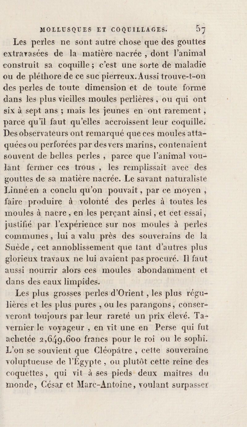 Les perles ne sont autre chose que des gouttes extrayasées de la matière nacrée , dont Tanimal construit sa coquille ; c’est une sorte de maladie ou de pléthore de ce suc pierreux. Aussi trouve-t-on des perles de toute dimension et de toute forme dans les plus vieilles moules perlières , ou qui ont six à sept ans ; mais les jeunes en ont rarement ^ parce qu’il faut qu’elles accroissent leur coquille* Des observateurs ont remarqué que ces moules atta¬ quées ou perforées par des vers marins^ contenaient souvent de belles perles ^ parce que l’animal vou^ lant fermer ces trous , les remplissait avec des gouttes de sa matière nacrée. Le savant naturaliste Linné en a conclu qu’on pouvait, par ce moyen , faire produire à volonté des perles à toutes les moules à nacre, en les perçant ainsi, et cet essai, justifié par l’expérience sur nos moules à perles communes, lui a valu près des souverains de la Suède, cet annoblissement que tant d’autres plus glorieux travaux ne lui avaient pas procuré. Il faut aussi nourrir alors ces moules abondamment et dans des eaux limpides. Les plus grosses perles d’Orient, les plus régu¬ lières et les plus pures , ou les parangons ^ conser¬ veront toujours par leur rareté un prix élevé. Ta- Vernier le voyageur , en vit une en Perse qui fut achetée 2,649,600 francs pour le roi ou le sophi. L’on se souvient que Cléopâtre , cette souveraine r voluptueuse de l’Egypte , ou plutôt cette reine des coquettes, qui vit à ses pieds deux maîtres du monde, César et Marc-Antoine, voulant surpasser