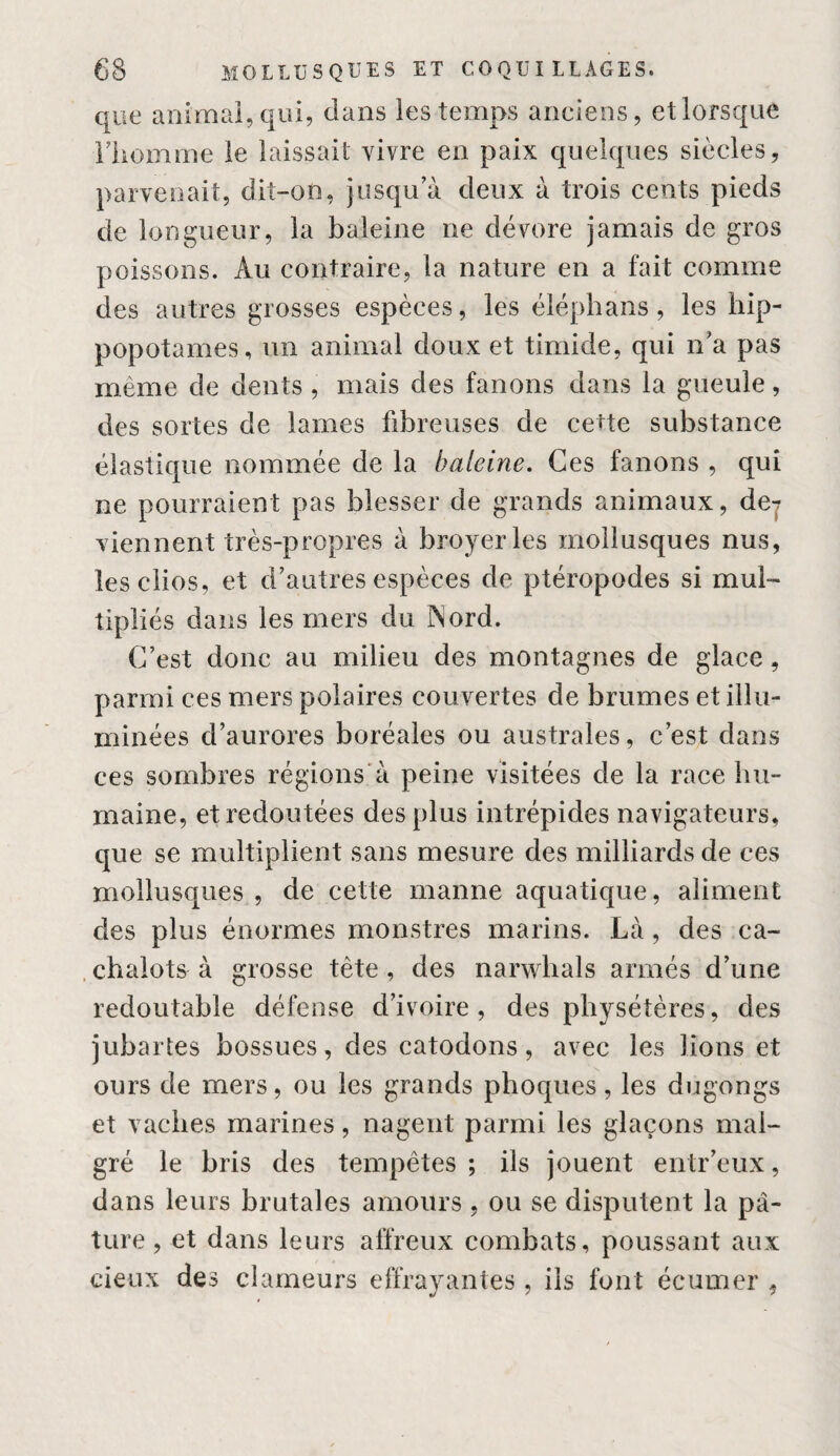 que animai, qui, dans les temps anciens, et lorsque riiomme le laissait vivre en paix quelques siècles, parvenait, dit-on, jusqu’à deux à trois cents pieds de longueur, la baleine ne dévore jamais de gros poissons. Au contraire, la nature en a fait comme des autres grosses espèces, les éléphans, les hip¬ popotames, un animal doux et timide, qui n’a pas même de dents , mais des fanons dans la gueule, des sortes de lames fibreuses de cette substance élastique nommée de la baleine. Ces fanons , qui ne pourraient pas blesser de grands animaux, dej viennent très-propres à broyer les mollusques nus, îesclios, et d’autres espèces de ptéropodes si mul¬ tipliés dans les mers du INord. C’est donc au milieu des montagnes de glace, parmi ces mers polaires couvertes de brumes et illu¬ minées d’aurores boréales ou australes, c’est dans ces sombres régions'à peine visitées de la race hu¬ maine, et redoutées des plus intrépides navigateurs, que se multiplient sans mesure des milliards de ces mollusques , de cette manne aquatique, aliment des plus énormes monstres marins. Là, des ca- .chalots à grosse tête, des narwhals armés d’une redoutable défense d’ivoire, des physétères, des jubartes bossues, des catodons, avec les lions et ours de mers, ou les grands phoques, les dugongs et vaches marines, nagent parmi les glaçons mal¬ gré le bris des tempêtes ; ils jouent entr’eux, dans leurs brutales amours, ou se disputent la pâ¬ ture , et dans leurs affreux combats, poussant aux cietix des clameurs effrayantes , iis font écumer ,