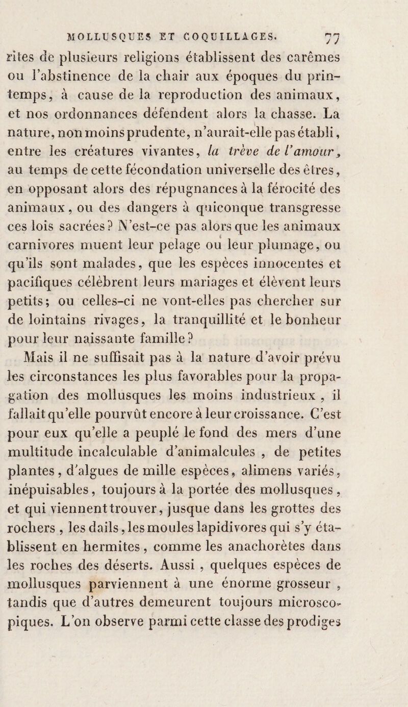 rites de plusieurs religions établissent des carêmes ou l’abstinence de la chair aux époques du prin¬ temps, à cause de la reproduction des animaux, et nos ordonnances défendent alors la chasse. La nature, non moins prudente, n’aurait-elle pas établi, entre les créatures vivantes, la trêve de T amour j, au temps de cette fécondation universelle des êtres, en opposant alors des répugnances à la férocité des animaux, ou des dangers à quiconque transgresse ces lois sacrées? N’est-ce pas alors que les animaux carnivores muent leur pelage ou leur plumage, ou qu’ils sont malades, que les espèces innocentes et pacifiques célèbrent leurs mariages et élèvent leurs petits; ou celles-ci ne vont-elles pas chercher sur de lointains rivages, la tranquillité et le bonheur pour leur naissante famille? Mais il ne suffisait pas à la nature d’avoir prévu les circonstances les plus favorables pour la propa¬ gation des mollusques les moins industrieux , il fallait qu’elle pourvût encore à leur croissance. C’est pour eux qu’elle a peuplé le fond des mers d’une multitude incalculable d’animalcules , de petites plantes, d’algues de mille espèces, alimens variés, inépuisables, toujours à la portée des mollusques, et qui viennent trouver, jusque dans les grottes des rochers , les dails, les moules lapidivores qui s’y éta¬ blissent en hermites , comme les anachorètes dans les roches des déserts. Aussi , quelques espèces de mollusques parviennent à une énorme grosseur , tandis que d’autres demeurent toujours microsco¬ piques. L’on observe parmi cette classe des prodiges