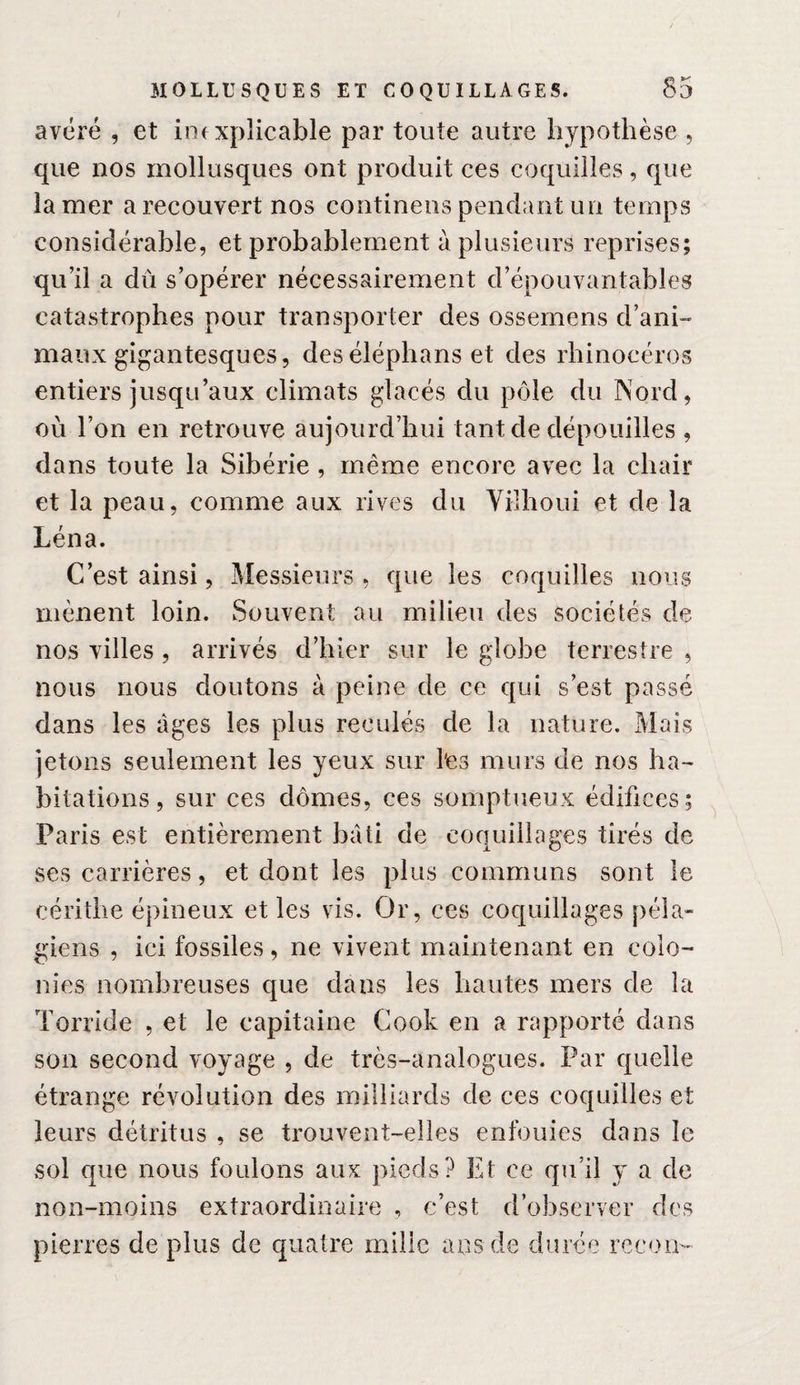 avéré , et inexplicable par toute autre hypothèse , que nos mollusques ont produit ces coquilles, que la mer a recouvert nos continens pendant un temps considérable, et probablement à plusieurs reprises; qu’il a dû s’opérer nécessairement d’épouvantables catastrophes pour transporter des ossemens d’ani- maux gigantesques, deséléphans et des rhinocéros entiers jusqu’aux climats glacés du pôle du Nord, où l’on en retrouve aujourd’hui tant de dépouilles , dans toute la Sibérie , même encore avec la chair et la peau, comme aux rives du Vilhoui et de la Léna. C’est ainsi, Messieurs, que les coquilles nous mènent loin. Souvent au milieu des sociétés de nos villes , arrivés d’hier sur le globe terrestre , nous nous doutons à peine de ce qui s’est passé dans les âges les plus reculés de la nature. Mais jetons seulement les yeux sur l'es murs de nos ha¬ bitations, sur ces dômes, ces somptueux édifices; Paris est entièrement bâti de coquillages tirés de ses carrières, et dont les plus communs sont le céritlie épineux et les vis. Or, ces coquillages péîa- giens , ici fossiles, ne vivent maintenant en colo¬ nies nombreuses que dans les hautes mers de la Torride , et le capitaine Cook en a rapporté dans son second voyage , de très-analogues. Par quelle étrange révolution des milliards de ces coquilles et leurs détritus , se trouvent-elles enfouies dans le sol que nous foulons aux pieds? Et ce qu’il y a de non-moins extraordinaire , c’est d’observer des pierres de plus de quatre mille ans de durée rceon-