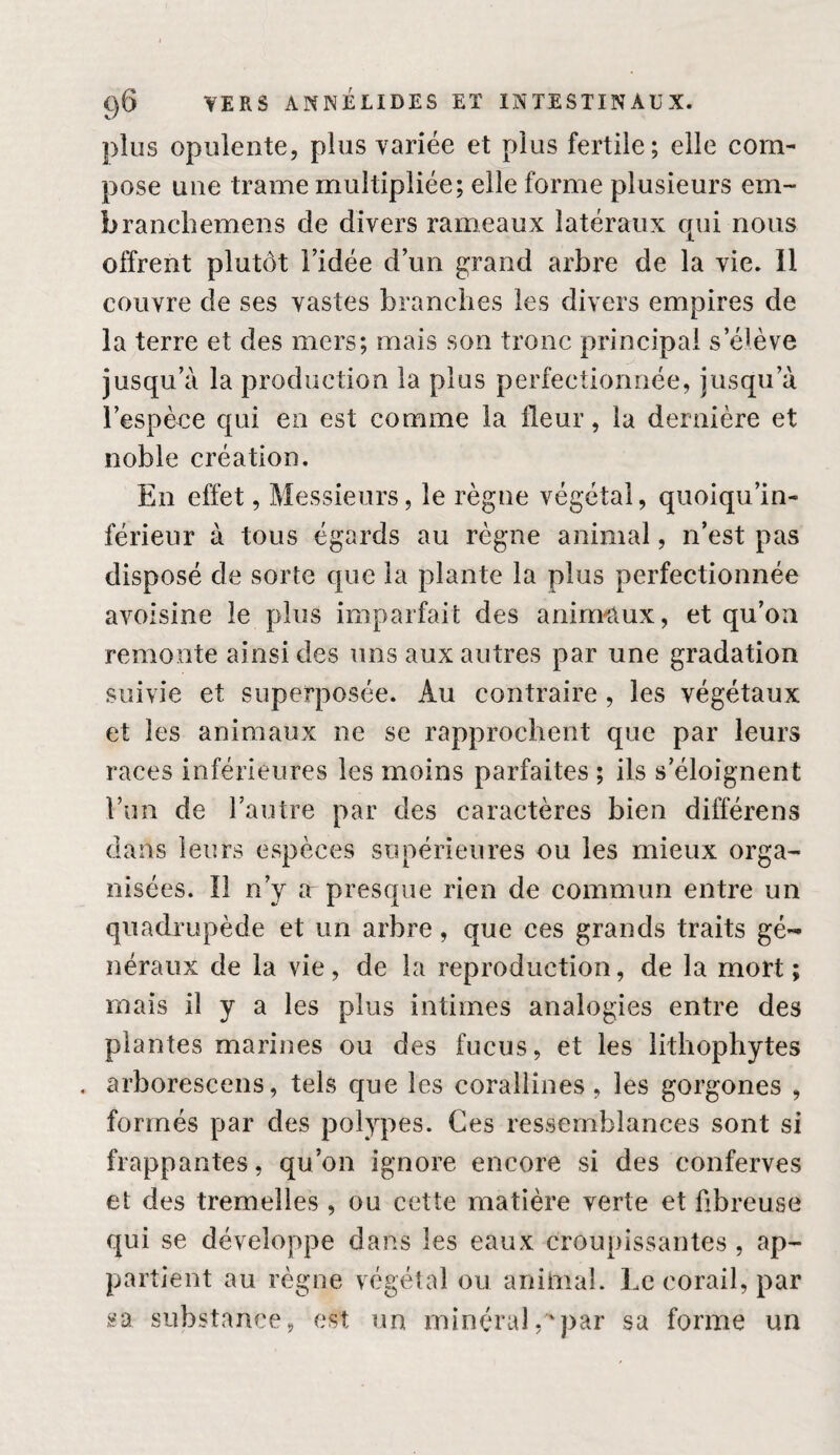 plus opulente, plus variée et plus fertile; elle com¬ pose une trame multipliée; elle forme plusieurs em- branchemens de divers rameaux latéraux cpii nous offrent plutôt l’idée d’un grand arbre de la vie. 11 couvre de ses vastes branches les divers empires de la terre et des mers; mais son tronc principal s’élève jusqu’à la production la plus perfectionnée, jusqu’à l’espèce qui en est comme la fleur, la dernière et noble création. En effet, Messieurs, le règne végétal, quoiqii’in- férieur à tous égards au règne animal, n’est pas disposé de sorte que la plante la plus perfectionnée avoisine le plus imparfait des anirn-aux, et qu’oîi remonte ainsi des uns aux autres par une gradation suivie et superposée. Au contraire , les végétaux et les animaux ne se rapprochent que par leurs races inférieures les moins parfaites ; ils s’éloignent l’im de l’autre par des caractères bien différons dans leurs espèces supérieures ou les mieux orga¬ nisées. Î1 n’y a presque rien de commun entre un quadrupède et un arbre, que ces grands traits gé¬ néraux de la vie, de la reproduction, de la mort ; mais il y a les plus intimes analogies entre des plantes marines ou des fucus, et les litliophytes , arborescens, tels que les coraliines, les gorgones , formés par des polypes. Ces ressemblances sont si frappantes, qu’on ignore encore si des conferves et des tremelles , ou cette matière verte et fibreuse qui se développe dans les eaux croupissantes , ap¬ partient au règne végétal ou animal. Le corail, par sa substance, est un minéral,''par sa forme un