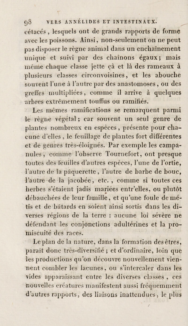 cétacés, lesquels ont de grands rapports de fornae avec les poissons. Ainsi, non-seulement on ne peut pas disposer le règne animal dans un enchaînement unique et suivi par des chaînons égaux; mais même chaque classe jette ça et là des rameaux à plusieurs classes circonvoisines, et les abouche souvent l’une à l’autre par des anastomoses, ou des greffes multipliées, comme il arrive à quelques arbres extrêmement touffus ou ramiüés. Les mêmes ramifications se remarquent parmi le règne végétal ; car souvent un seul genre de plantes nombreux en espèces, présente pour cha¬ cune d’elles , le feuillage de plantes fort différentes et de genres très-éloignés. Par exemple les campa¬ nules , comme l’observe Tournefort, ont presque toutes des feuilles d’autres espèces, l’une de l’ortie, l’autre de la pâquerette, l’autre de barbe de bouc, l’autre de la jacobée, etc. , comme si toutes ces herbes s’étaient jadis mariées entr’elles, ou plutôt débauchées de leur famille, et qu’une foule de mé¬ tis et de bâtards en soient ainsi sortis dans les di¬ verses régions de la terre : aucune loi sévère ne défendant les conjonctions adultérines et la pro¬ miscuité des races. Le plan de la nature, dans la formation des êtres, paraît donc très-diversifié ; et d’ordinaire, loin que les productions qu’on découvre nouvellement vien¬ nent combler les lacunes, ou s’intercaler dans les vides apparaissant entre les diverses classes , ces nouvelles créatures manifestent aussi fréquemment d’autres rapports, des liaisons inattendues, le plus