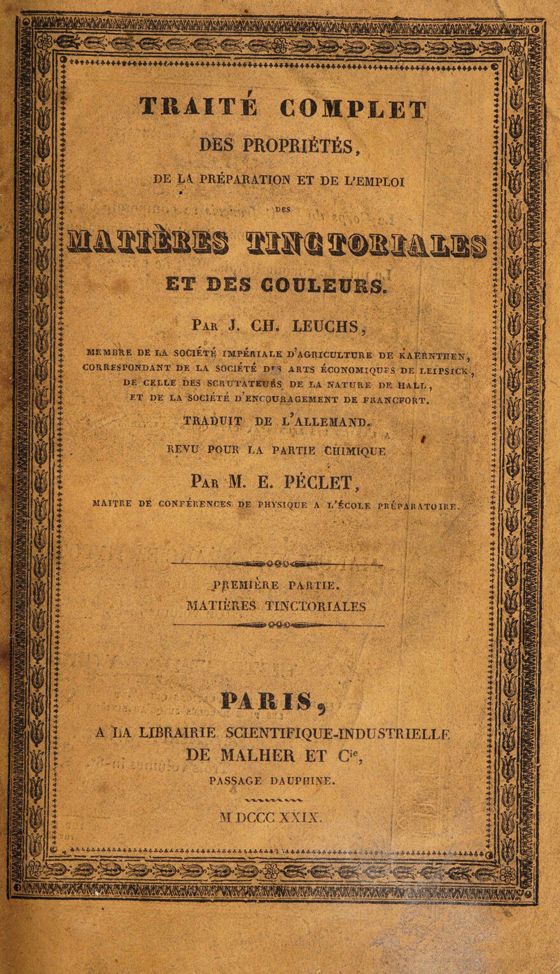 DES PROPRIÉTÉS , DE LA. PREPARATION ET DE L’EMPLOI ET DES COULEURS, Pak J. CH- LEUCHS MEMBRE DE DA SOCIETE IMPERIADE d’aGIUCUDTURE DE KAÈRNTHEN, CORRESPONDANT DE DA SOCIETE D*N ARTS ECONOMIQUES DE DEIPSICX DE CEDLE DES SCPiUTATETJÉS; DE DA NATURE DE HALD , ET DE DA SOCIÉTÉ D ENCOURAGEMENT DE FRANCFORT, TRADUIT DE L ALLEMAND REVU POUR LA PARTIE CHIMIQUE Par M. E. PECLET, MAITRE DE CONFERENCES DE PHYSIQUE A D'ÉCOLE PRÉPARATOIRE .PREMIERE PARTIE. MATIÈRES TINCTORIALES '-PARIS, A LA LIBRAIRIE SCIENTIFIQUE-INDUSTRIELLE DE MALHER ET Q% PASSAGE DAUPHINE. M DCCC XXIX f $ ***** ff*^*,*.**» *(# ~rii-i)Tii