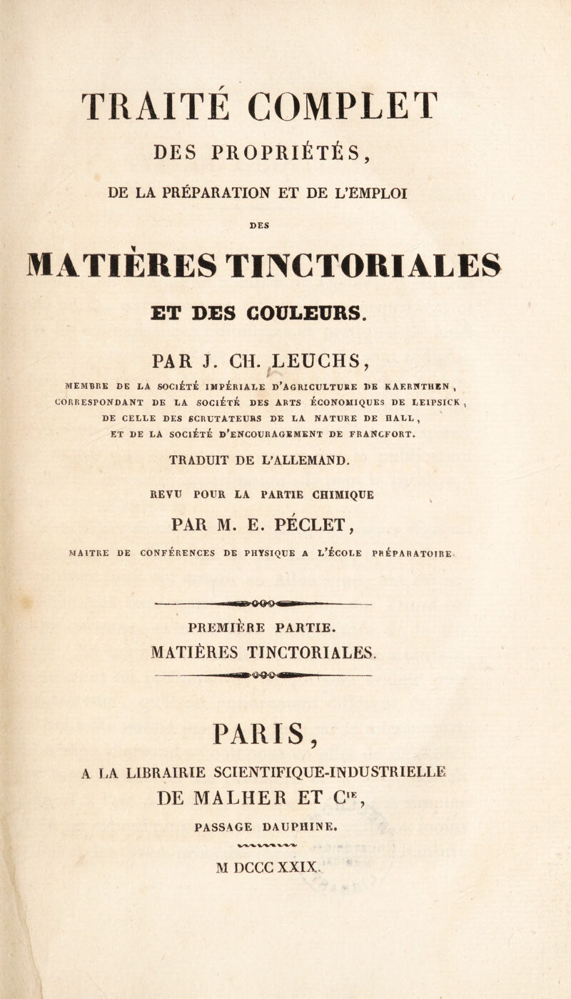 DES PROPRIÉTÉS, DE LA PRÉPARATION ET DE L’EMPLOI MATIÈRES TINCTORIALES ET DES COULEURS. PAR J. CH. LEUCHS, MEMBRE DE LA SOCIÉTÉ IMPÉRIALE D'AGRICULTURE DE KAERNTHEN , CORRESPONDANT DE LA SOCIÉTÉ DES ARTS ÉCONOMIQUES DE LEIPSICK , DE CELLE DES SCRUTATEURS DE LA NATURE DE IIAUL , ET DE LA SOCIÉTÉ D'ENCOURAGEMENT DE FRANCFORT. TRADUIT DE L'ALLEMAND. REVU POUR LA PARTIE CHIMIQUE PAR M. E. PÉCLET, MAITRE DE CONFERENCES DE PHYSIQUE A L'ÉCOLE PREPARATOIRE « ■■ —-— PREMIÈRE PARTIE. MATIÈRES TINCTORIALES. —-rar ? -'T iwwrr- —— PARIS, A LA LIBRAIRIE SCIENTIFIQUE-INDUSTRIELLE DE MA LUE R ET C% PASSAGE DAUPHINE.