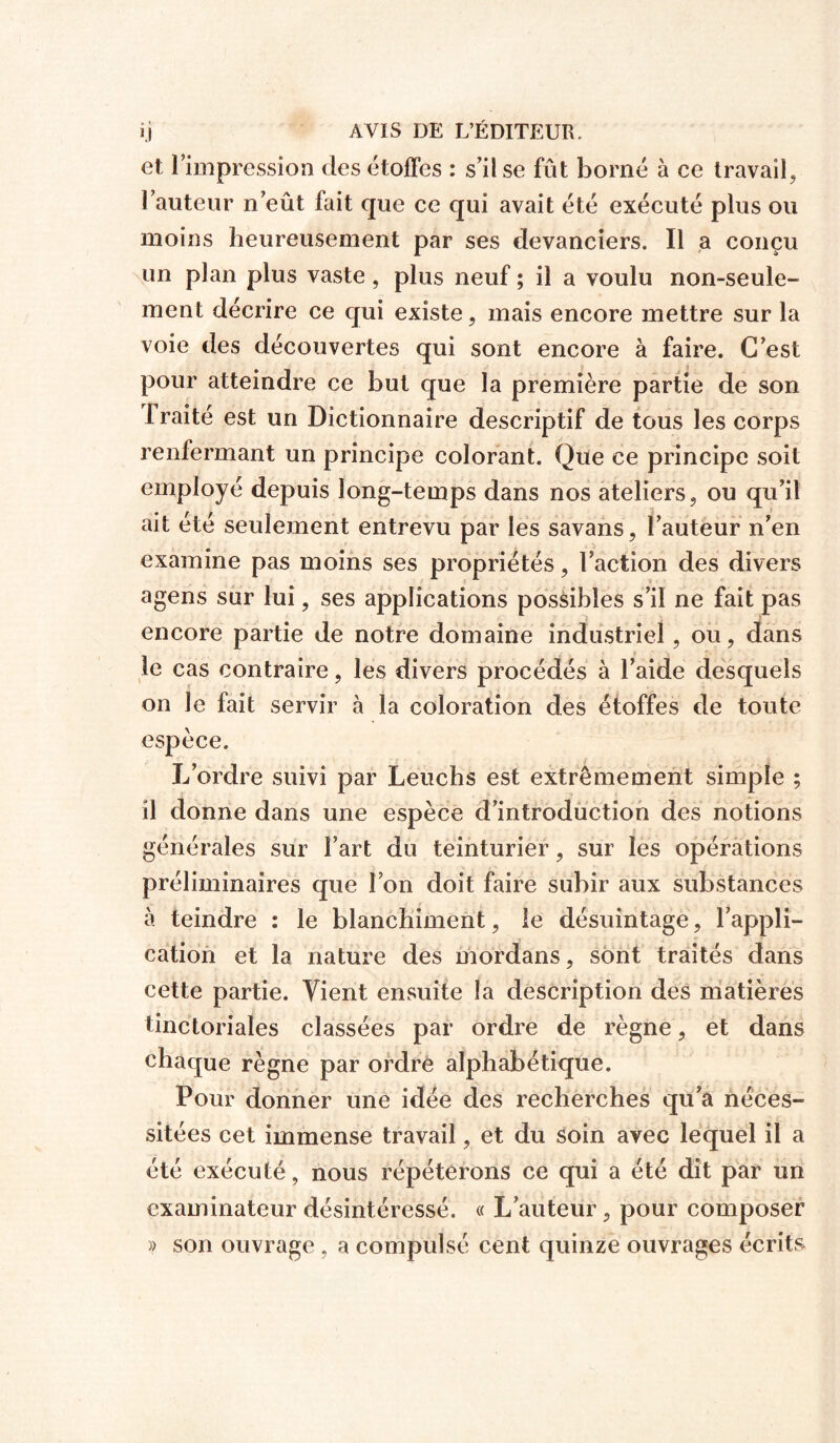 et l’impression des étoffes : s’il se fût borné à ce travail, l’auteur n’eût fait que ce qui avait été exécuté plus ou moins heureusement par ses devanciers. Il a conçu un plan plus vaste, plus neuf ; il a voulu non-seule- ment décrire ce qui existe, mais encore mettre sur la voie des découvertes qui sont encore à faire. C’est pour atteindre ce but que la première partie de son I raité est un Dictionnaire descriptif de tous les corps renfermant un principe colorant. Que ce principe soit employé depuis long-temps dans nos ateliers, ou qu’il ait été seulement entrevu par les savans, l’auteur n’en examine pas moins ses propriétés, l’action des divers agens sur lui, ses applications possibles s’il ne fait pas encore partie de notre domaine industriel, ou, dans le cas contraire, les divers procédés à l’aide desquels on le fait servir à la coloration des étoffes de toute espèce. L’ordre suivi par Leuchs est extrêmement simple ; il donne dans une espèce d’introduction des notions générales sur l’art du teinturier, sur les opérations préliminaires que l’on doit faire subir aux substances à teindre : le blanchiment, le désuintage, l’appli- cation et la nature des mordans, sont traités dans cette partie. Vient ensuite la description des matières tinctoriales classées par ordre de règne, et dans chaque règne par ordre alphabétique. Pour donner une idée des recherches qu’a néces- sitées cet immense travail, et du soin avec lequel il a été exécuté, nous répéterons ce qui a été dit par un examinateur désintéressé. « L’auteur, pour composer » son ouvrage, a compulsé cent quinze ouvrages écrits