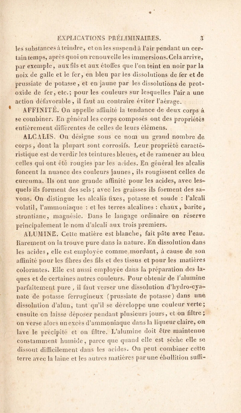 les substances à teindre, et on les suspend à l’air pendant un cer- tain temps, après quoi on renouvelle les immersions. Cela arrive, par exemple, aux fils et aux étoffes que l’on teint en noir par la noix de galle et le fer, en bleu par les dissolutions de fer et de prussiate de potasse, et en jaune par les dissolutions de prot- oxide de fer, etc.; pour les couleurs sur lesquelles l’air a une action défavorable, il faut au contraire éviter l’aéraee. r J ^ AFFINITE. On appelle affinité la tendance de deux corps à se combiner. En général les corps composés ont des propriétés entièrement différentes de celles de leurs éiémens. ALCALIS. On désigne sous ce nom un grand nombre de corps, dont la plupart sont corrosifs. Leur propriété caracté- ristique est de verdir les teintures bleues, et de ramener au bleu, celles qui ont été rougies par les acides. En général les alcalis foncent la nuance des couleurs jaunes, ils rougissent celles de curouma. Ils ont une grande affinité pour les acides, avec les- quels ils forment des sels ; avec les graisses ils forment des sa- vons. On distingue les alcalis fixes, potasse et soude : l’alcali volatil, l’ammoniaque : et les terres alcalines : chaux, barite, strontiane, magnésie. Dans le langage ordinaire on réserve principalement le nom d’alcali aux trois premiers. ALUMINE. Cette matière est blanche, fait pâte avec l’eau. Rarement on la trouve pure dans la nature. En dissolution dans les acides, elle est employée comme mordant, à cause de son affinité pour les fibres des fils et des tissus et pour les matières colorantes. Elle est aussi employée dans la préparation des la- ques et de certaines autres couleurs. Pour obtenir de l’alumine parfaitement pure , il faut verser une dissolution d’hydro-cya- nate de potasse ferrugineux (prussiate de potasse) dans une dissolution d’alun, tant qu’il se développe une couleur verte ; ensuite on laisse déposer pendant plusieurs jours, et on filtre; on verse alors un excès d’ammoniaque dans la liqueur claire, on lave le précipité et on filtre. L’alumine doit être maintenue constamment humide, parce que quand elle est sèche elle se dissout difficilement dans les acides. On peut combiner cette terre avec la laine et Ses autres matières par une ébullition suffi-
