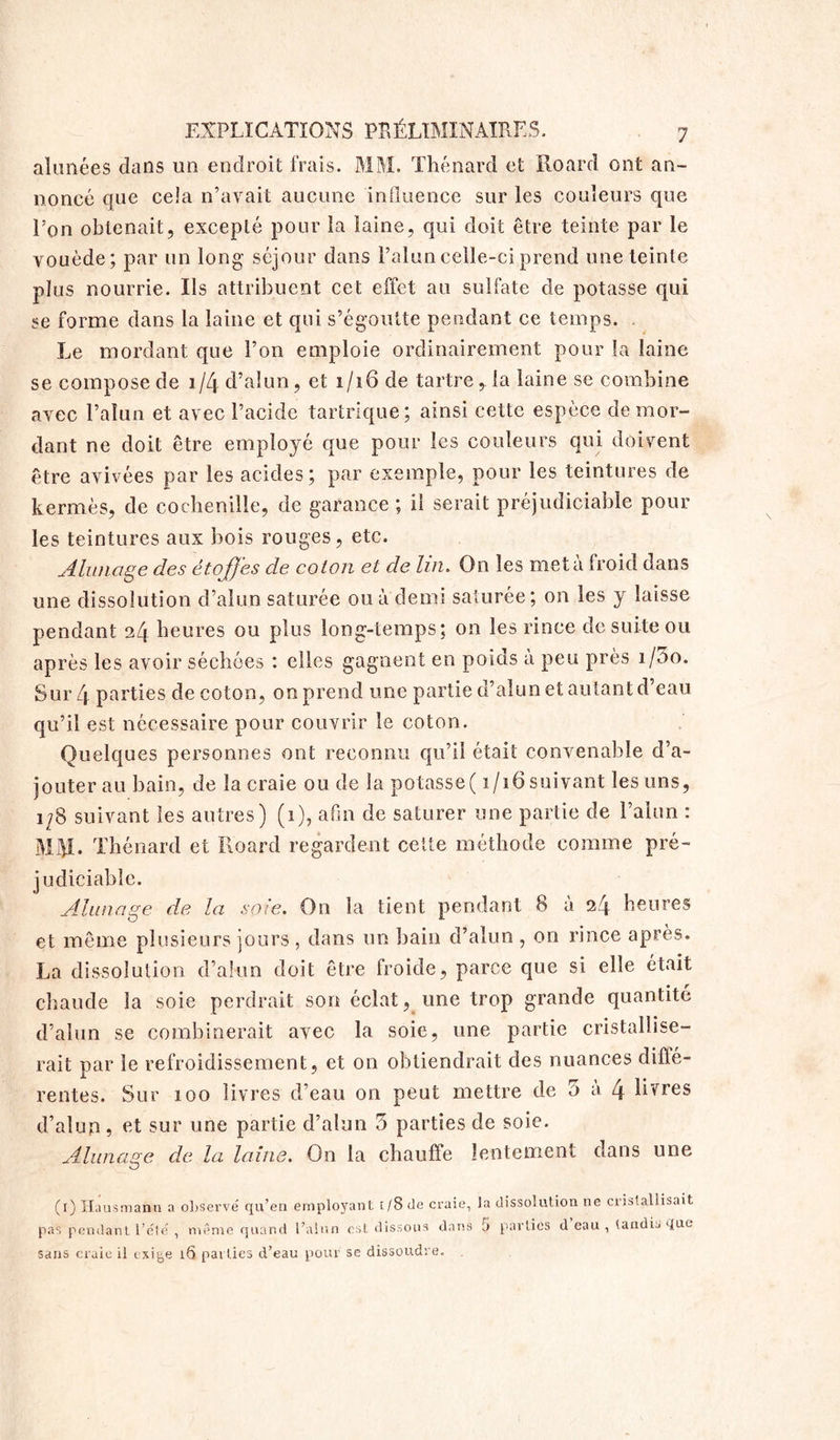 alimées dans un endroit frais. MM. Thénard et Roard ont an- noncé que ceia n’avait aucune influence sur les couleurs que l’on obtenait, excepté pour la laine, qui doit être teinte par le vouède; par un long séjour dans l’alun celle-ci prend une teinte plus nourrie. Ils attribuent cet effet au sulfate de potasse qui se forme dans la laine et qui s’égoutte pendant ce temps. . Le mordant que l’on emploie ordinairement pour la laine se compose de 1/4 d’alun, et 1/16 de tartre,.la laine se combine avec l’alun et avec l’acide tartrique; ainsi cette espece démor- dant ne doit être employé que pour les couleurs qui doivent être avivées par les acides; par exemple, pour les teintures de kermès, de cochenille, de garance ; il serait préjudiciable pour les teintures aux bois rouges, etc. Alunage des étoffes de coton et de lin. On les meta froid dans une dissolution d’alun saturée ou a demi saturée; on les y laisse pendant 24 heures ou plus long-temps; on les rince de suite ou après les avoir séchées : elles gagnent en poids a peu près i/5o. Sur 4 parties de coton, on prend une partie d’alun et autant d’eau qu’il est nécessaire pour couvrir le coton. Quelques personnes ont reconnu qu’il était convenable d’a- jouter au bain, de la craie ou de la potasse( 1/16 suivant les uns, 1/8 suivant les autres) (1), afin de saturer une partie de l’alun : . Thénard et Roard regardent cette méthode comme pré- judiciable. Alunage de la soie. On la tient pendant 8 à 24 heures et même plusieurs jours , dans un bain d’alun , on rince après. La dissolution d’alun doit être froide, parce que si elle était chaude la soie perdrait son éclat, une trop grande quantité d’alun se combinerait avec la soie, une partie cristallise- rait par le refroidissement, et on obtiendrait des nuances diÛé- rentes. Sur 100 livres d’eau on peut mettre de 5 a. 4 hvres d’alun ? fit sur une partie d’alun 5 parties de soie. Alunage de la laine. On la chauffe lentement dans une O (1) Ha us manu a observé qu’en employant t/8de craie, pas pendant l’été , même quand l’alun est dissous dans sans craie il exig,e 16 parties d’eau pour se dissoudre. la dissolution ne cristallisait 5 parties d’eau , tandis que