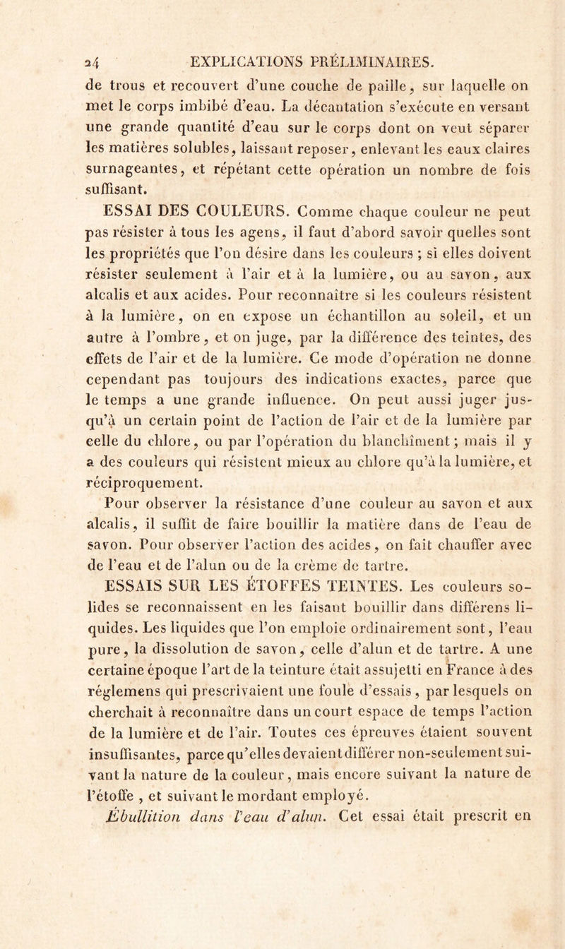 de trous et recouvert d’une couche de paille, sur laquelle on met le corps imbibé d’eau. La décantation s’exécute en versant une grande quantité d’eau sur le corps dont on veut séparer les matières solubles, laissant reposer, enlevant les eaux claires surnageantes, et répétant cette opération un nombre de fois suffisant. ESSAI DES COULEURS. Comme chaque couleur ne peut pas résister à tous les agens, il faut d’abord savoir quelles sont les propriétés que l’on désire dans les couleurs ; si elles doivent résister seulement à Pair et à la lumière, ou au sayon, aux alcalis et aux acides. Pour reconnaître si les couleurs résistent à la lumière, on en expose un échantillon au soleil, et un autre à l’ombre, et on juge, par la différence des teintes, des effets de l’air et de la lumière. Ce mode d’opération ne donne cependant pas toujours des indications exactes, parce que le temps a une grande influence. On peut aussi juger jus- qu’à un certain point de l’action de l’air et de la lumière par celle du chlore, ou par l’opération du blanchiment; mais il y a des couleurs qui résistent mieux au chlore qu’à la lumière, et réciproquement. Pour observer la résistance d’une couleur au savon et aux alcalis, il suffit de faire bouillir la matière dans de l’eau de savon. Pour observer l’action des acides, on fait chauffer avec de l’eau et de l’alun ou de la crème de tartre. ESSAIS SUR LES ÉTOFFES TEINTES. Les couleurs so- lides se reconnaissent en les faisant bouillir dans différens li- quides. Les liquides que l’on emploie ordinairement sont, l’eau pure, la dissolution de savon, celle d’alun et de tartre. A une certaine époque Part de la teinture était assujetti en France à des réglemens qui prescrivaient une foule d’essais, par lesquels on cherchait à reconnaître dans un court espace de temps l’action de la lumière et de Pair. Toutes ces épreuves étaient souvent insuffisantes, parce qu’elles devaientdifférer non-seulement sui- vant la nature de la couleur, mais encore suivant la nature de l’étoffe , et suivant le mordant employé. jÉbullition dans Veau d’alun. Cet essai était prescrit en