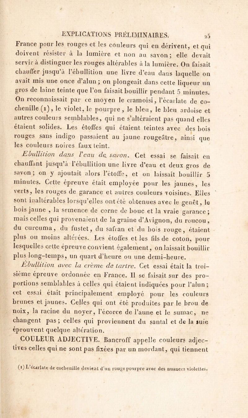 France pour les rouges et les couleurs qui en dérivent, et qui doivent résister a la lumière et non au savon; elle devait servir à distinguer les rouges altérables à la lumière. On faisait chauffer jusqu a 1 ébullition une livre d’eau dans laquelle on a\ait mis une once d alun ; on plongeait dans cette liqueur un gros de laine teinte que l’on faisait bouillir pendant 5 minutes. On reconnaissait par ce moyen le cramoisi, l’écarlate de co- chenille (i), le violet, le pourpre, le bleu, le bleu ardoise et autres couleurs semblables, qui ne s’altéraient pas quand elles étaient solides. Les étoffes qui étaient teintes avec des bois rouges sans indigo passaient au jaune rougeâtre, ainsi que les couleurs noires faux teint. Ebullition clans Veau de. savon. Cet essai se faisait en chauffant jusqu’à l’ébullition une livre d’eau et deux gros de savon; on y ajoutait alors l’étoffe, et on laissait bouillir 5 minutes. Cette épreuve était employée pour les jaunes, les verts, les rouges de garance et autres couleurs voisines. Elles sont inaltérables lorsqu’elles ont été obtenues avec le genêt, le bois jaune , la semence de corne de bouc et la vraie garance; mais cehes qui provenaient de la graine d’Avignon, du roucou, du curcuma, du fustet, du safran et du bois rouge, étaient plus ou moins altérées. Les étoffes et les fils de coton, pour lesquelles cette épreuve convient également, on laissait bouillir plus long-temps, un quart d’heure ou une demi-heure. Ebullition avec la crème de tartre. Cet essai était la troi- sième épreuve ordonnée en France. Il se faisait sur des pro- portions semblables à celles qui étaient indiquées pour l’alun; eet essai était principalement employé pour les couleurs brunes et jaunes. Celles qui ont été produites par le brou de noix, la racine du noyer, l’écorce de l’aune et le sumac, ne changent pas; celles cpii proviennent du santal et de la suie éprouvent quelque altération. COLLEUR ADJECTIYE. Bancroff appelle couleurs adjec- tives celles qui ne sont pas fixées par un mordant, qui tiennent (i) L écarlate de cochenille devient d'un rouge pourpre avec des nuances violettes.