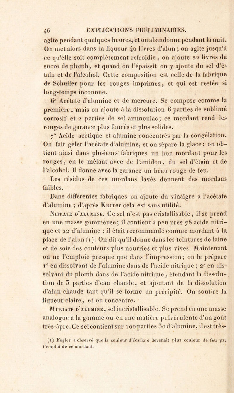 agite pendant quelques heures, et on abandonne pendant la nuit. On met alors dans la liqueur 4o livres d’alun ; on agite jusqu’à ce quelle soit complètement refroidie, on ajoute 22 livres de sucre de plomb, et quand on l’épaissit on y ajoute du sel d’é- tain et de l’alcohol. Cette composition est celle de la fabrique de Schuiler pour les rouges imprimés, et qui est restée si long-temps inconnue. 6° Acétate d’alumine et de mercure. Se compose comme la première, mais on ajoute à la dissolution 6 parties de sublimé corrosif et 2 parties de sel ammoniac; ce mordant rend les rouges de garance plus foncés et plus solides. 70 Acide acétique et alumine concentrés par la congélation. On fait geler l’acétate d’alumine, et on sépare la glace ; on ob- tient ainsi dans plusieurs fabriques un bon mordant pour les rouges, en le mêlant avec de l’amidon, du sel d’étain et de l’alcohol. Il donne avec la garance un beau rouge de feu. Les résidus de ces mordans lavés donnent des mordans faibles. Dans différentes fabriques on ajoute du vinaigre à l’acétate d’alumine ; d’après Kurrer cela est sans utilité. Nitrate d’alumine. Ce sel n’est pas cristallisable, il se prend en une masse gommeuse; il contient à peu près 78 acide nitri- que et 22 d’alumine : il était recommandé comme mordant à la place de F alun (1). On dit qu’il donne dans les teintures de laine et de soie des couleurs plus nourries et plus vives. Maintenant on ne l’emploie presque que dans l’impression; on le prépare i° en dissolvant de l’alumine dans de l’acide nitrique ; 2° en dis- solvant du plomb dans de l’acide nitrique, étendant la dissolu- tion de 5 parties d’eau chaude, et ajoutant de la dissolution d’alun chaude tant qu’il se forme un précipité. On soutire la liqueur claire, et on concentre. Muriate d’alumine, sel incristallisable. Se prend en une masse analogue à la gomme ou en une matière pulvérulente d’un goût très-âpre.Ce sel contient sur 100 parties 5o d’alumine, il est très- (1) Fogler a observe que la couleur d’écarlate devenait plus couleur de feu par l’emploi de ce mordant