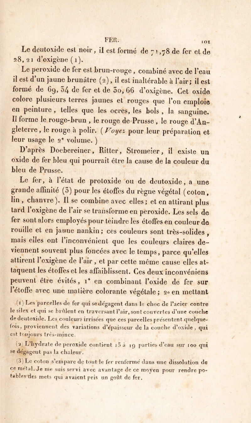 28,21 d’oxigène ( 1 ). Le peroxide de ter est brun-rouge, combiné avec de l’eau il est d’un jaune brunâtre (2), il est inaltérable à l’air; il est formé de 69, 54 de fer et de 5o, G6 d’oxigène. Cet oxide colote plusieurs terres jaunes et rouges que l’on emploie en peinture , telles que les ocres, les bols , la sanguine. Il forme le rouge-brun , le rouge de Prusse , le rouge d’An- gleterre, le rouge à polir. ( Voyez pour leur préparation et leur usage le 2e volume. ) D’après Doebereiner, Ritter, Stromeier, il existe un oxide de fer bleu qui pourrait être la cause de la couleur du bleu de Prusse. Le fer, à l’état de protoxide ou de deutoxide, a une grande affinité (5) pour les étoffes du règne végétal (coton, lin , chanvre). Il se combine avec elles; et en attirant plus tard 1 oxigène de l’air se transforme en peroxide. Les sels de fer sont alors employés pour teindre les étoffes en couleur de rouille et en jaune nankin ; ces couleurs sont très-solides , mais eiles ont 1 inconvénient que les couleurs claires de- viennent souvent plus foncées avec le temps, parce qu’elles attirent 1 oxigène de l’air , et par cette même cause elles at- taquent les étoffes et les affaiblissent. Ces deux inconvéniens peuvent être évités, i° en combinant l’oxide de fer sur 1 étoffé avec une matière colorante végétale; 20 en mettant 10 Les parcelles de fer qui se dégagent dans le choc de l’acier contre le silex et qui se brûlent en traversant l’air, sont couvertes d’une couche de deutoxide. Les couleurs irrisées que ces parcelles présentent quelque- fois, proviennent des variations d’e'paisseur de la couche d’oxide, qui est toujours très-mince. (aj L’hydrate de peroxide contient i5à 19 parties d’eau sur 100 qui se dégageut pas la chaleur. 13) Le coton s’empare de tout le 1er renfermé dans une dissolution de ce meta!. Je me suis servi avec avantage de ce moyen pour rendre po- tables'des mets qui avaient pris un goût de fer.