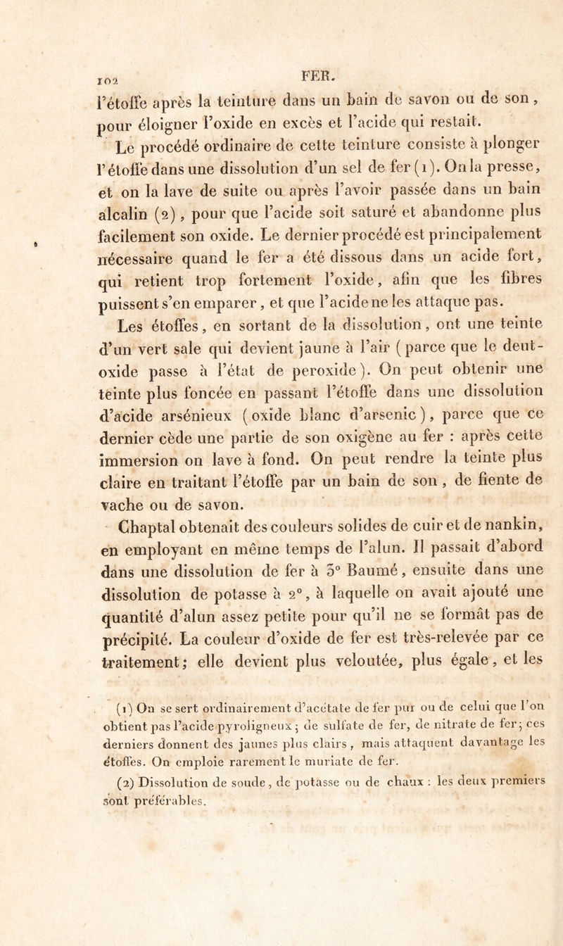 10 2 FER. Fétoffe après ia teinture dans un bain de savon ou de son, pour éloigner Foxide en excès et Facide qui restait. Le procédé ordinaire de cette teinture consiste à plonger F étoffe dans une dissolution d’un sel de fer (1). Onia presse, et on la lave de suite ou après l’avoir passée dans un bain alcalin (2), pour que Facide soit saturé et abandonne plus facilement son oxide. Le dernier procédé est principalement nécessaire quand le fer a été dissous dans un acide fort, qui retient trop fortement Foxide, afin que les fibres puissent s’en emparer, et que Facide ne les attaque pas. Les étoffes, en sortant de la dissolution, ont une teinte d’un vert sale qui devient jaune à l’air (parce que le deut- oxide passe à l’état de peroxide). On peut obtenir une teinte plus foncée en passant l’étoffe dans une dissolution d’acide arsénieux ( oxide blanc d’arsenic ), parce que ce dernier cède une partie de son oxigène au fer : après cette immersion on lave à fond. On peut rendre la teinte plus claire en traitant l’étoffe par un bain de son , de fiente de vache ou de savon. Chaptal obtenait des couleurs solides de cuir et de nankin, en employant en même temps de Falun. ]I passait d’abord dans une dissolution de fer à 5° Baumé, ensuite dans une dissolution de potasse à 20, à laquelle on avait ajouté une quantité d’alun assez petite pour qu’il ne se formât pas de précipité. La couleur d’oxide de fer est très-relevée par ce traitement; elle devient plus veloutée, plus égale, et les (1) On se sert ordinairement d’acétate de fer pur ou de celui que l’on obtient pas l’acide pyroligneux. ; de sulfate de fer, de nitrate de fer; ces derniers donnent des jaunes plus clairs , mais attaquent davantage les e'toffes. On emploie rarement le muriate de fer. (2) Dissolution de soude, de potasse ou de chaux : les deux premiers sont préférables.