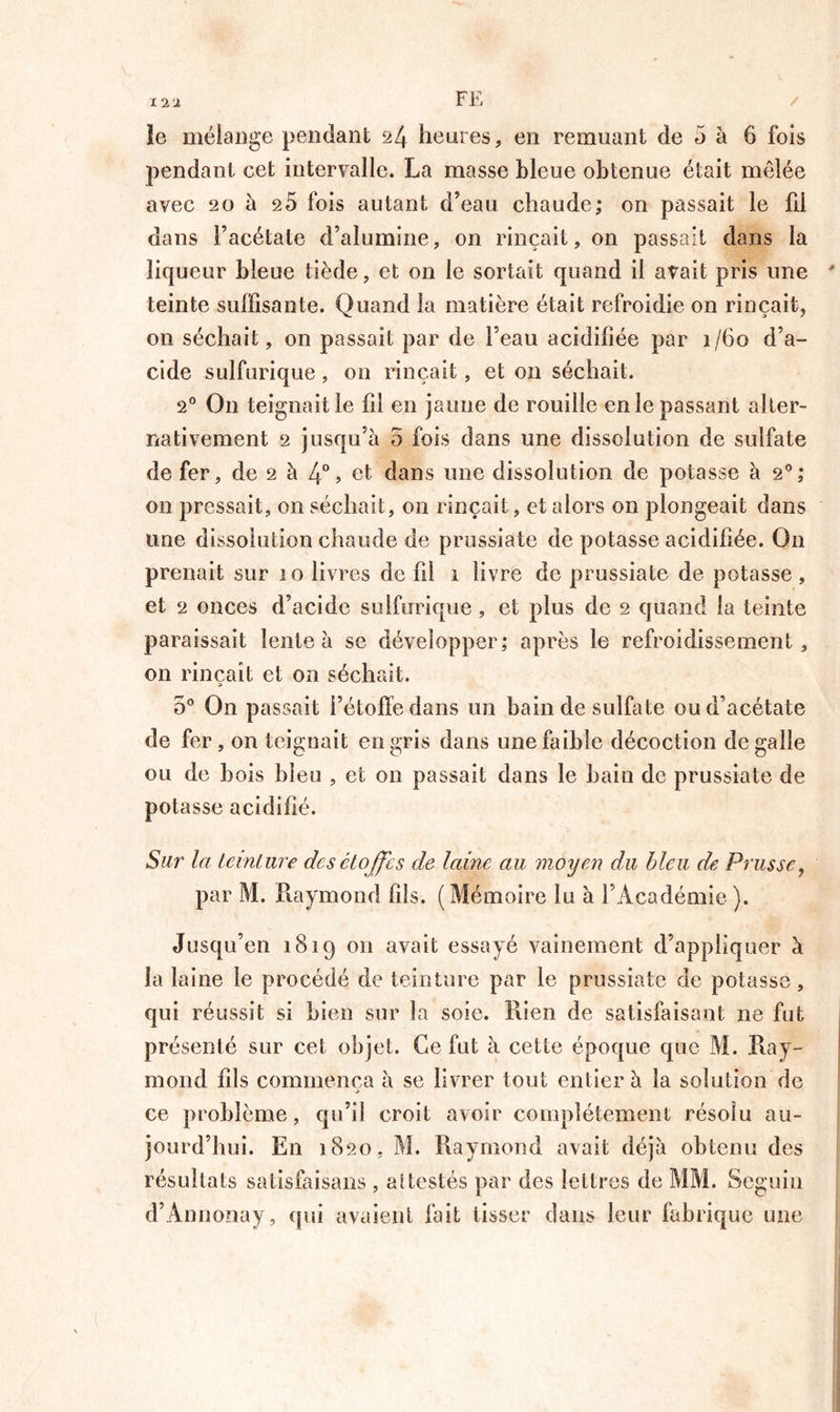 I -x i FE / le mélange pendant 24 heures , en remuant de 5 à 6 fois pendant cet intervalle. La masse bleue obtenue était mêlée avec 20 à e5 fois autant d’eau chaude; on passait le fii dans l’acétate d’alumine, on rinçait, on passait dans la liqueur bleue tiède, et on le sortait quand il avait pris une ' teinte suffisante. Quand la matière était refroidie on rinçait, 011 séchait, on passait par de l’eau acidifiée par 1/60 d’a- cide sulfurique, on rinçait, et 011 séchait. 20 On teignait le fil en jaune de rouille en le passant alter- nativement 2 jusqu’à 5 fois dans une dissolution de sulfate de fer, de 2 à 4°» et dans une dissolution de potasse à 20; on pressait, on séchait, on rinçait, et alors on plongeait dans une dissolution chaude de prussiate de potasse acidifiée. On prenait sur 10 livres de fil 1 livre de prussiate de potasse , et 2 onces d’acide sulfurique, et plus de 2 quand la teinte paraissait lente à se développer; après le refroidissement, on rinçait et on séchait. 5° On passait l’étoffe dans un bain de sulfate ou d’acétate de fer, on teignait en gris dans une faible décoction de galle ou de bois bleu , et on passait dans le bain de prussiate de potasse acidifié. Sur la teinture des étoffe s ele laine au moyen du bleu de Prusse, par M. Raymond fils. (Mémoire lu à l’Académie). Jusqu’en 1819 on avait essayé vainement d’appliquer à la laine le procédé de teinture par le prussiate de potasse, qui réussit si bien sur la soie. Rien de satisfaisant ne fut présenté sur cet objet. Ce fut à cette époque que M. Ray- mond fils commença à se livrer tout entier à la solution de ce problème, qu’il croit avoir complètement résolu au- jourd’hui. En 1820, M. Raymond avait déjà obtenu des résultats satisfaisons , attestés par des lettres de MM. Seguin d’Annonay, qui avaient fait tisser dans leur fabrique une