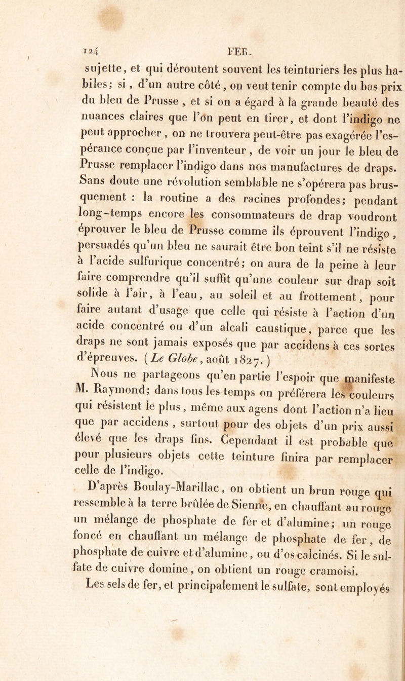 sujette, et qui déroutent souvent les teinturiers les plus ha- biles; si , d’un autre côté , on veut tenir compte du bas prix du bleu de Prusse , et si on a égard à la grande beauté des nuances claires que 1 on peut en tirer, et dont l’indigo ne peut approcher , on ne trouvera peut-être pas exagérée l’es- pérance conçue par l’inventeur , de voir un jour le bleu de Prusse remplacer l’indigo dans nos manufactures de draps. Sans doute une révolution semblable ne s’opérera pas brus- quement : la routine a des racines profondes; pendant long-temps encore les consommateurs de drap voudront éprouver le bleu de Prusse comme ils éprouvent l’indigo, persuadés qu’un bleu ne saurait être bon teint s’il ne résiste à l’acide sulfurique concentré; on aura de la peine à leur faire comprendre qu’il subit qu’une couleur sur drap soit solide à l’air, à l’eau, au soleil et au frottement, pour faire autant d’usage que celle qui résiste à l’action d un acide concentré ou d’un alcali caustique, parce que les draps 11e sont jamais exposés que par accidens à ces sortes d’épreuves. [Le Globe, août 1827.) Nous ne partageons qu’en partie l’espoir que manifeste M. Raymond; dans tous les temps on préférera les couleurs qui résistent ie plus , même aux agens dont l’action n’a lieu que par accidens , surtout pour des objets d’un prix aussi élevé que les draps fins. Cependant il est probable que pour plusieurs objets cette teinture finira par remplacer celle de l’indigo. D’après Boulay-Marillac, on obtient un brun rouge qui ressemble à la terre bridée de Sienne, en chauffant aurouge un mélange de phosphate de fer et d’alumine; un rou^e foncé en chauffant un mélange de phosphate de fer, de phosphate de cuivre et d’alumine, ou d’os calcinés. Si le sul- fate de cuivre domine, on obtient un rouge cramoisi. Les sels de fer, et principalement le sulfate, sont employés