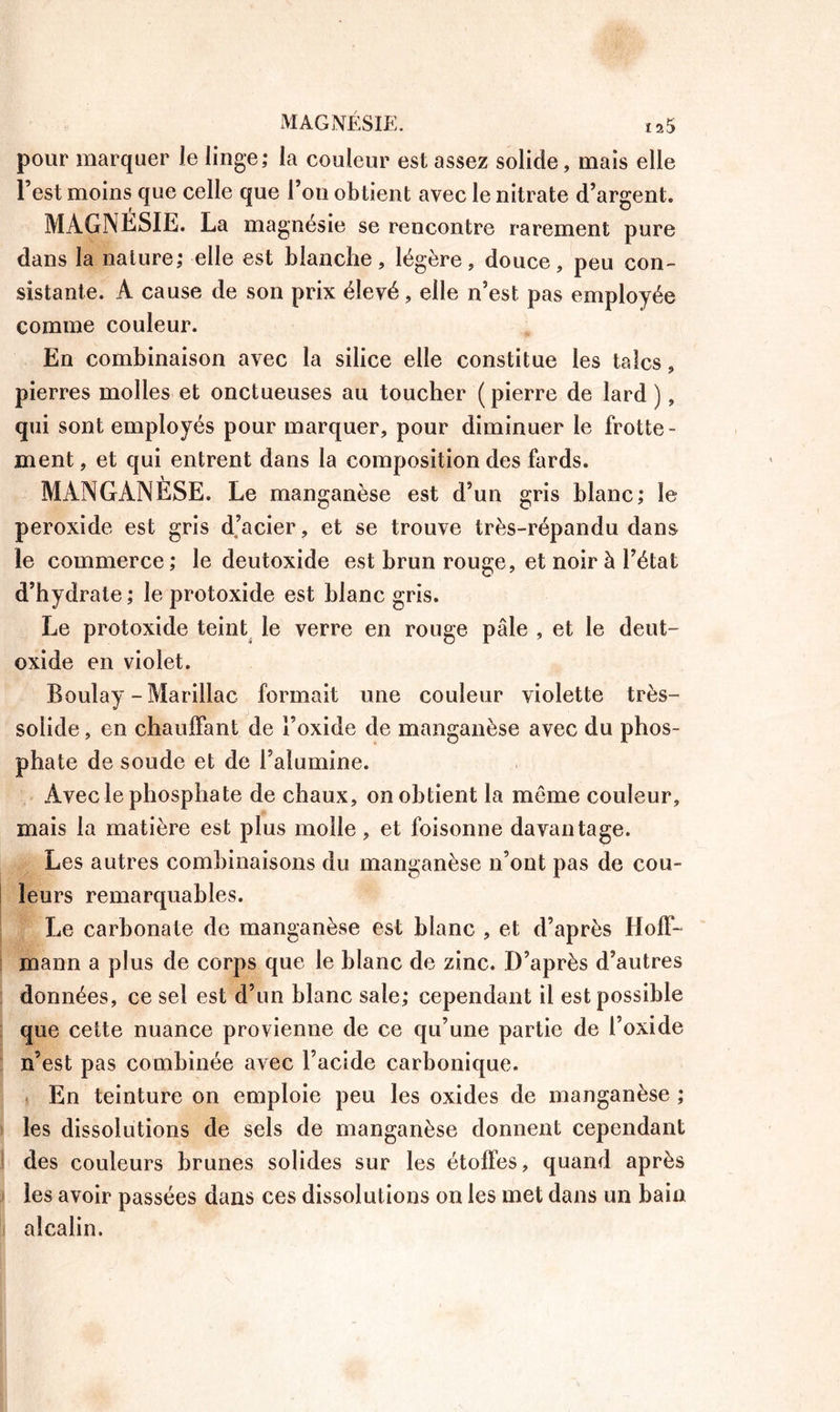 MAGNÉSIE. î25 pour marquer Je linge; la couleur est assez solide, mais elle l’est moins que celle que l’on obtient avec le nitrate d’argent. MAGNESIE. La magnésie se rencontre rarement pure dans la nature; elle est blanche, légère, douce, peu con- sistante. A cause de son prix élevé, elle n’est pas employée comme couleur. En combinaison avec la silice elle constitue les talcs, pierres molles et onctueuses au toucher ( pierre de lard ), qui sont employés pour marquer, pour diminuer le frotte- ment , et qui entrent dans la composition des fards. MANGANESE. Le manganèse est d’un gris blanc; le peroxide est gris d’acier, et se trouve très-répandu dans le commerce ; le deutoxide est brun rouge, et noir à l’état d’hydrate; le protoxide est blanc gris. Le protoxide teint le verre en rouge pâle , et le deut- oxide en violet. Boulay - Marillac formait une couleur violette très- soiide, en chauffant de l’oxide de manganèse avec du phos- phate de soude et de l’alumine. Avec le phosphate de chaux, on obtient la môme couleur, mais la matière est plus molle, et foisonne davantage. Les autres combinaisons du manganèse n’ont pas de cou- leurs remarquables. Le carbonate de manganèse est blanc , et d’après Hoff- mann a plus de corps que le blanc de zinc. D’après d’autres données, ce sel est d’un blanc sale; cependant il est possible que cette nuance provienne de ce qu’une partie de l’oxide n’est pas combinée avec l’acide carbonique. En teinture on emploie peu les oxides de manganèse ; les dissolutions de sels de manganèse donnent cependant des couleurs brunes solides sur les étoffes, quand après les avoir passées dans ces dissolutions on les met dans un bain alcalin.