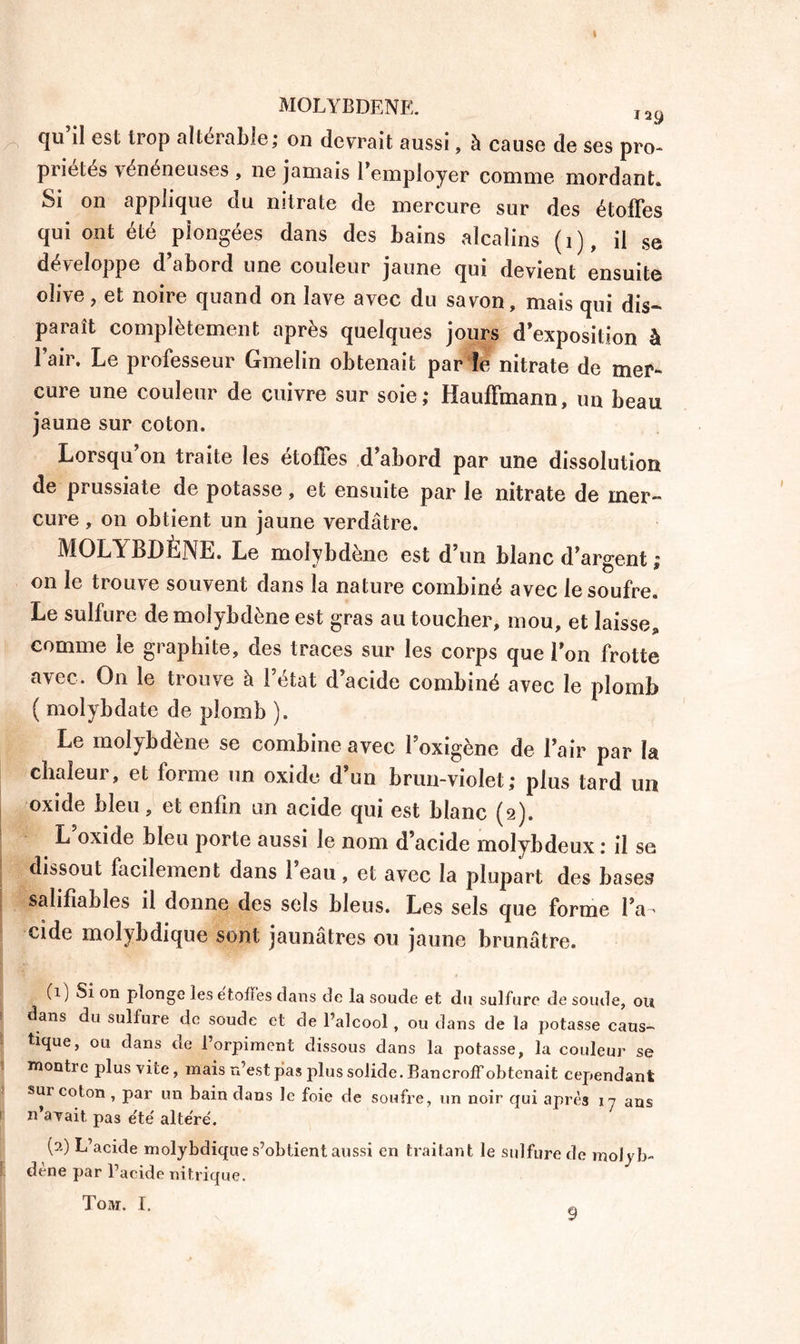 MOLYBDENE. ï29 qu il est trop altérable; on devrait aussi, à cause de ses pro- priétés vénéneuses , ne jamais l'employer comme mordant» Si on applique du nitrate de mercure sur des étoffes qui ont été plongées dans des bains alcalins (i), il se développe d’abord une couleur jaune qui devient ensuite olive, et noire quand on lave avec du savon, mais qui dis- paraît complètement après quelques jours d’exposition à l’air. Le professeur Gmelin obtenait par îe nitrate de mer** cure une couleur de cuivre sur soie; Hauffmann, un beau jaune sur coton. Lorsqu’on traite les étoffes d’abord par une dissolution de prussiate de potasse, et ensuite par le nitrate de mer- cure , on obtient un jaune verdâtre. MOLYBDÈNE. Le molybdène est d’un blanc d’argent ; on le trouve souvent dans la nature combiné avec le soufre. Le sulfure de molybdène est gras au toucher, mou, et laisse* comme le graphite, des traces sur les corps que l’on frotte avec. On le trouve à l’état d’acide combiné avec le plomb ( molybdate de plomb ). Le molybdène se combine avec l’oxigène de l’air par la chaleur, et forme un oxide d’un brun-violet; plus tard un oxide bleu, et enfin un acide qui est blanc (2). L oxide bleu porte aussi le nom d’acide molybdeux : il se dissout facilement dans 1 eau, et avec la plupart des bases salifiables il donne des sels bleus. Les sels que forme l’a * eide molybdique sont jaunâtres ou jaune brunâtre. (1) Si on plonge les étoffés dans de la soude et du sulfure de soude, ou dans du sulfure de soude et de l’alcool, ou dans de la potasse caus- tique, ou dans de l’orpiment dissous dans la potasse, la couleur se montre plus vite, mais n’est pas plus solide. Bancroff obtenait cependant sur coton , par un bain dans le foie de soufre, un noir qui après ij ans i n’avait, pas e'te' alte're'. (a) L’acide molybdique s’obtient aussi en traitant le sulfure de molyb- ! dène par l’aeide nitrique. Toar. I. 9