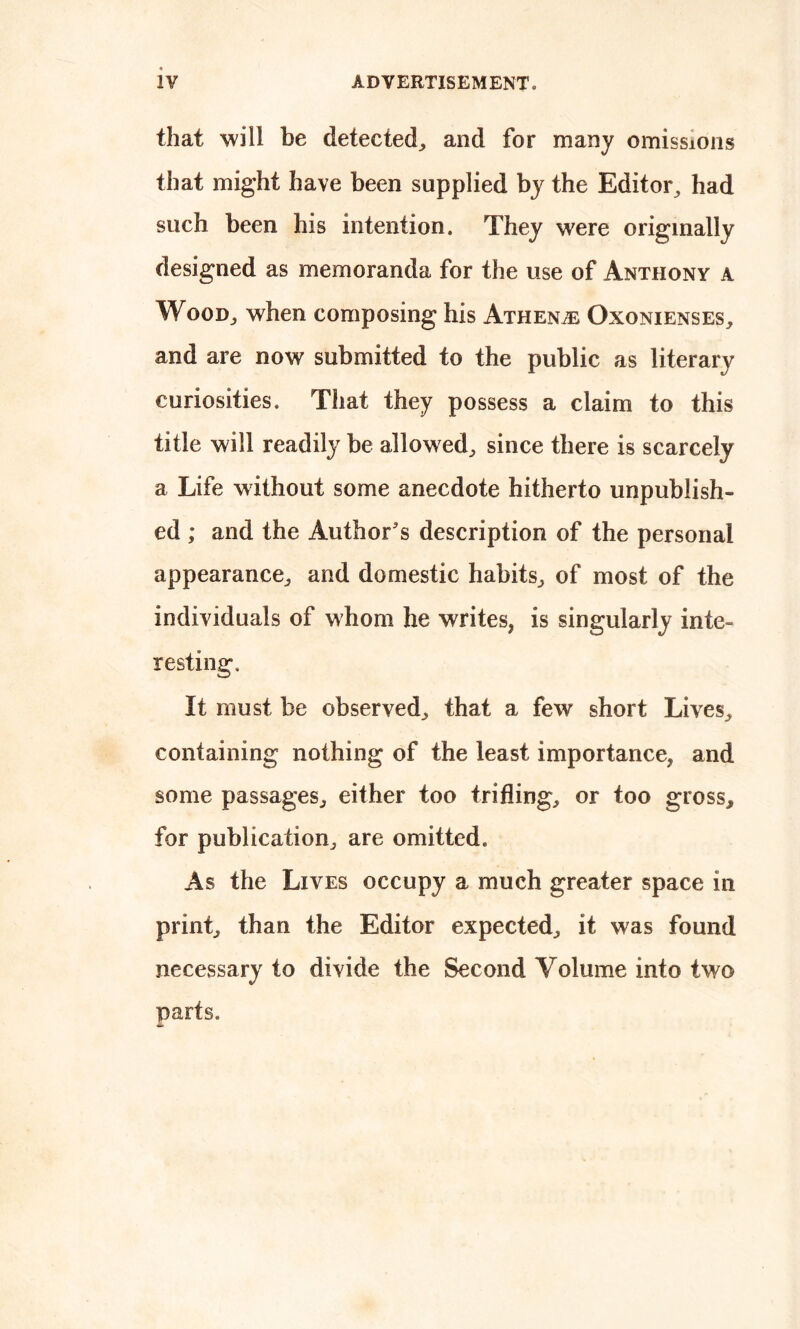 that will be detected, and for many omissions that might have been supplied by the Editor, had such been his intention. They were originally designed as memoranda for the use of Anthony a Wood, when composing his Athene Oxonienses, and are now submitted to the public as literary curiosities. That they possess a claim to this title will readily be allowed, since there is scarcely a Life without some anecdote hitherto unpublish- ed ; and the Author's description of the personal appearance, and domestic habits, of most of the individuals of whom he writes, is singularly inte- resting. It must be observed, that a few short Lives,, containing nothing of the least importance, and some passages, either too trifling, or too gross, for publication, are omitted. As the Lives occupy a much greater space in print, than the Editor expected, it was found necessary to divide the Second Volume into two parts.