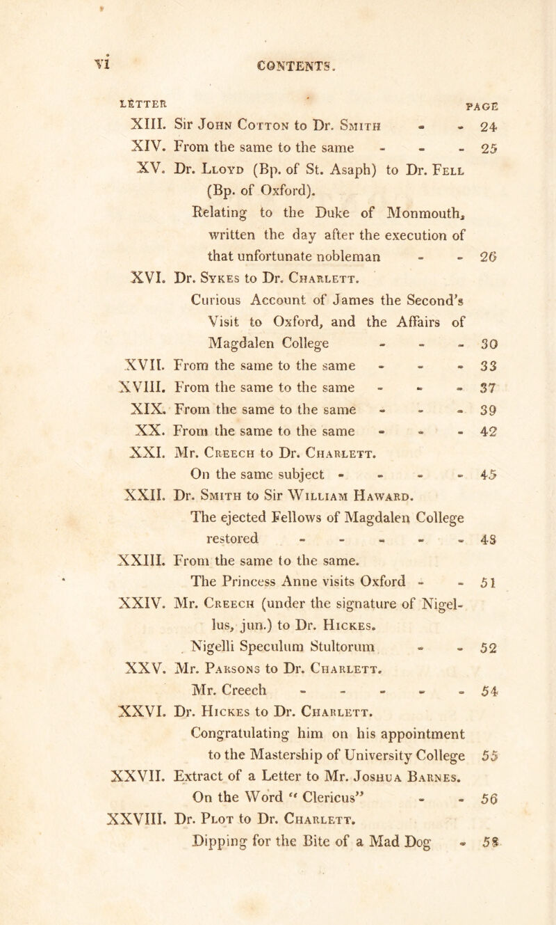 LETTER PAGE XIII. Sir John Cotton to Dr. Smith - - 24 XIV. From the same to the same - - - 25 XV. Dr. Lloyd (Bp. of St. Asaph) to Dr. Fell (Bp. of Oxford). Relating to the Duke of Monmouth* written the day after the execution of that unfortunate nobleman - -26 XVL Dr. Sykes to Dr. Charlett. Curious Account of James the Second’s Visit to Oxford, and the Affairs of Magdalen College - - 30 XVII. From the same to the same - - - 33 XVIII. From the same to the same - - 37 XIX. From the same to the same - - - 39 XX. From the same to the same - - - 42 XXL Mr. Creech to Dr. Charlett. On the same subject - - - - 45 XXII. Dr. Smith to Sir William Haward. The ejected Fellows of Magdalen College restored - - - - - 4S XXIIL From the same to the same. The Princess Anne visits Oxford - 51 XXIV. Mr. Creech (under the signature of Nigel- lus, jun.) to Dr. Hickes. Nigelli Speculum Stultorum - =52 XXV. Mr. Parsons to Dr. Charlett. Mr. Creech - - - - -54 NXVL Dr. Hickes to Dr. Charlett. Congratulating him on his appointment to the Mastership of University College 55 XXVIL Extract of a Letter to Mr. Joshua Barnes. On the Word “ Clericus” - - 56 XXVIII. Dr. Plot to Dr. Charlett. Dipping for the Bite of a Mad Dog 5$