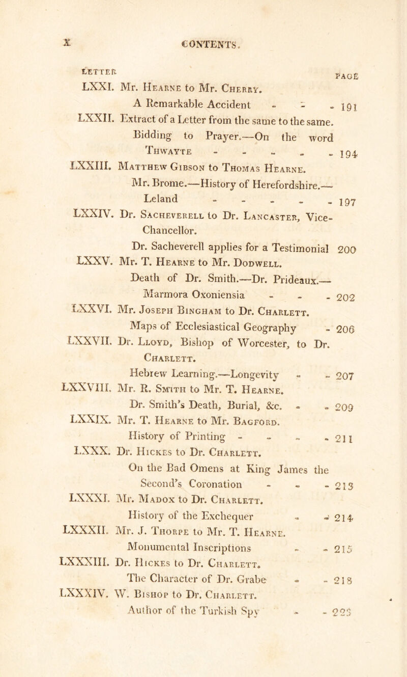 LETTER PAGE LXXL Mr. Hearne to Mr. Cherry. A Remarkable Accident - LXXII. Extract of a Letter from the same to the same. Bidding to Prayer.—On the word Tiiwayte - LXXIII. Matthew Gibson to Thomas Hearne. Mr. Brome.—History of Herefordshire.— Leland - 191 194- 197 LXXIV. Dr. Sacheverell to Dr. Lancaster, Vice- Chancellor. Dr. Sacheverell applies for a Testimonial 200 LXXV. Mr. T. Hearne to Mr. Dodwell. Death of Dr. Smith.—Dr. Prideaux.— Marmora Oxoniensia - 202 LXXVI. Mr. Joseph Bingham to Dr. Charlett. Maps of Ecclesiastical Geography - 206 LXXVII. Dr. Lloyd, Bishop of Worcester, to Dr. Charlett. Hebrew Learning.—Longevity - - 207 LXXV III. Mr. R. Smith to Mr. T. Hearne. Dr. Smith’s Death, Burial, &c. - » 209 LXXIX, Mr. T. Hearne to Mr. Bagford,. History of Printing - - - „ oil I.XXX. Dr. Hick.es to Dr. Charlett. On the Bad Omens at King James the Second’s Coronation - - - 213 LXXXL Mr. Madox to Dr. Charlett, History of the Exchequer ~ -> 214 LXXXIL Mr. J. Thorpe to Mr. T. Hearne. Monumental Inscriptions - - 215 LXXXIIL Dr. IIickes to Dr. Ch ARLETT* The Character of Dr. Grabe « -213 LXXXIV. W. Bishop to Dr. Charlett. Author of the Turkish Spy - - 223