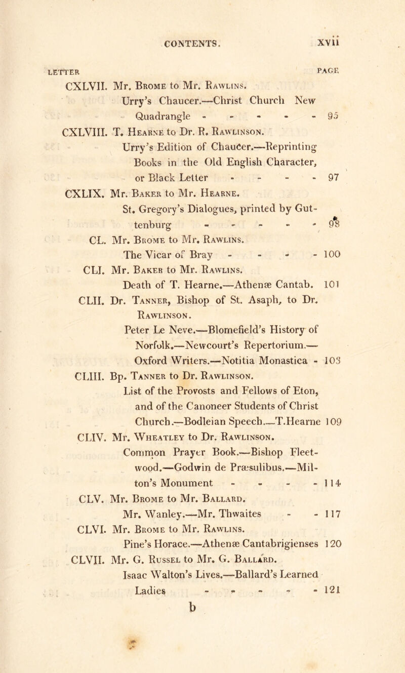 LETTER PAGE CXLVIL Mr. Brome to Mr. Rawlins. Urry’s Chaucer.—Christ Church New Quadrangle - - - - - 95 CXLVIIL T. Hearne to Dr. R. Bawlinson. Urry’s Edition of ChauCer.—Reprinting Books in the Old English Character, or Black Letter - - - 97 CXLIX. Mr. Baker to Mr. Hearne. St. Gregory’s Dialogues, printed by Gut- tenburg - - - - -98 CL. Mr. Brome to Mr. Rawlins. The Vicar of Bray - - - -100 CLI. Mr. Baker to Mr. Rawlins. Death of T. Hearne.—Athenae Cantab. 101 CLIL Dr. Tanner, Bishop of St. Asaph, to Dr. Rawlinson. Peter Le Neve.—Blomefield’s History of Norfolk.—Neivcourt’s Repertorium.— Oxford Writers.—-Notitia Monastica - 103 CLIII. Bp. Tanner to Dr. Rawlinson. List of the Provosts and Fellows of Eton, and of the Canoneer Students of Christ Church .—Bodleian Speech.—T.Heame 109 CLIV. Mr. Wheatley to Dr. Rawlinson. Common Prayer Book.—Bishop Fleet- wood.-—Godwin de Praesulibus.—Mil- ton’s Monument - » - -114 CLV. Mr. Brome to Mr. Ballard. Mr. Wanley.—Mr. Thwaites - - 117 CLVI. Mr. Brome to Mr. Rawlins. Pine’s Horace.—Athenae Cantabrigienses 120 CLVIL Mr. G. Russel to Mr. G. Ballard. Isaac Walton’s Lives.—Ballard’s Learned Ladies - - - - -121 b