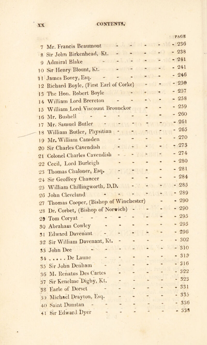 ■XX 7 Mr. Francis Beaumont <* - PAGE - 236 8 Sir John Birkenhead, Kt. - - 238 9 Admiral Blake - - * 241 10 Sir Henry Blount, Kt. em - - 241 \! James Bovey, Esq. - » - - 246 12 Richard Boyle, (First Earl of Corke) - - - 250 13 The Hon. Robert Boyle - m - 257 14 William Lord Brereton - \ *• 25 8 15 William Lord Viscount Brounckor - •m - 259 16 Mr. Bush ell - - m - 260 17 Mr. Samuel Butler - - - 261 18 William Butler, Physitian - - - - 265 19 Mr. William Camden - - - 270 20 Sir Charles Cavendish «■ <55 - 273 21 Colonel Charles Cavendish - - - 274 22 Cecil, Lord Burleigh - - - 280 23 Thomas Chaloner, Esq. - - - 281 21 Sir Geoffrey Chaucer - - - 284 25 William Chilhngworth, XXD. - - - 285 26 John Cleveland - - - 289 27 Thomas Cooper, (Bishop of Winchester) - » 290 28 Dr. Corbet, (Bishop of Norwich) - - - - 290 29 Tom Coryat - css • - 295 30 Abraham Cowley - - - 295 3 1 Edward Davenant Cm mm - 296 32 Sir William Davenant, Kt. - - - - 302 33 John Dee - - - 310 34 .... . De Laune - ** - 315 35 Sir John Denham * - - 316 36 M. Renatus Des Cartes - - - 322 37 Sir Kenelme Digby, Kt. - - - 323 38 Earle of Dorset - - - - 331 r-j - ^ 89 Michael Drayton, Esq. - - - 335 40 Saint Dunstan - - - - 336 41 Sir Edward Dyer - - « - 333