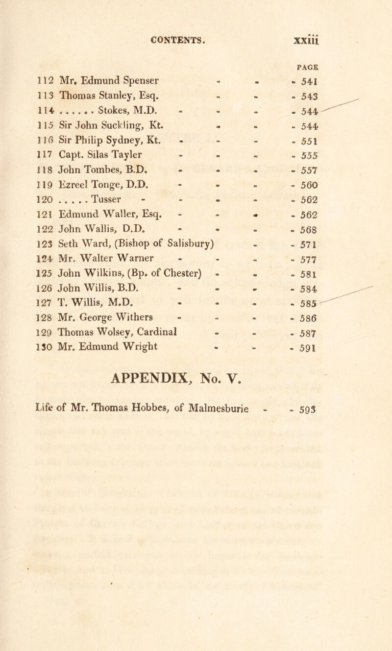 PAGE 112 Mr, Edmond Spenser - - 541 113 Thomas Stanley, Esq. ■to - 543 114 ...... Stokes, M.D. - - 544 115 Sir John Suckling, Kfc. - 544 113 Sir Philip Sydney, Kt. FO - 551 117 Capt. Silas Tayler « - 555 118 John Tombes, B.DS ■a » 557 119 Ezreel Tonge, D.DS - - 560 120 ..... Tusser - - - 562 121 Edmund Waller, Esq. m - 562 122 John Wallis, D.D. » - 568 123 Seth Ward, (Bishop of Salisbury) • ~ 571 124 Mr. Walter Warner - - 577 125 John Wilkins, (Bp. of Chester) an ~ 581 126 John Willis, B.D. - 584 127 T. Willis, M.D. O - 585 128 Mr. George Withers - - 586 129 Thomas Wolsey, Cardinal S3 - 587 ISO Mr. Edmund Wright - - 591 APPENDIX, No. ¥. Life of Mr. Thomas Hobbes, of Malmesburie - - 595