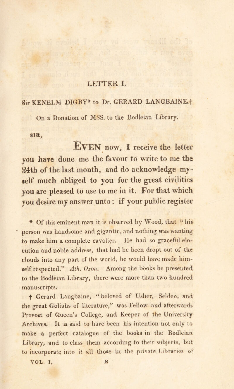 Sir KENELM DIG BY* to Dr. GERARD LANGBAINKf On a Donation of MSS. to the Bodleian Library. SIR, Even now, I receive the letter you have done me the favour to write to me the 24th of the last month, and do acknowledge my- self much obliged to you for the great civilities you are pleased to use to me in it. For that which you desire my answer unto: if your public register * Of this eminent man it is observed by Wood, that u his person was handsome and gigantic, and nothing was wanting to make him a complete cavalier. He had so graceful elo- cution and noble address, that had he been dropt out of the clouds into any part of the world, he would have made him- self respected.” Atli. Oxon, Among the books he presented to the Bodleian Library, there were more than two hundred manuscripts. f Gerard Langbaine, beloved of Usher, Selden, and the great Goliahs of literature,” was Fellow and afterwards Provost of Queen’s College, and Keeper of the University Archives. It is said to have been his intention not only to make a perfect catalogue of the books in the Bodleian Library, and to class them according to their subjects, but to incorporate into it all those in the. private Libraries w