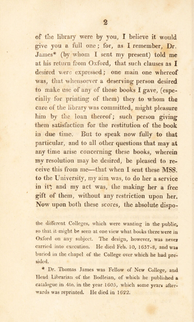 of the library were by you, 1 believe it would give you a full one; far, as I remember, Dr, James* (by whom I sent my present) told me at his return from Oxford, that such clauses as I desired were expressed; one main one whereof was, that whensoever a deserving person desired to make use of any of those books I gave, (espe- cially for printing of them) they to whom the care of the library was committed, might pleasure him by the loan thereof; such person giving them satisfaction for the restitution of the book in due time. But to speak now fully to that particular, and to all other questions that may at any time arise concerning these books, wherein my resolution may be desired, be pleased to re- ceive this from me—that when I sent these MSS. to the University, my aim was, to do her a service in it* and my act was, the making her a free gift of them, without any restriction upon her. Now upon both these scores, the absolute dispo- the different Colleges, which were wanting in the public, so that it might be seen at one view what books there were in Oxford on any subject. The design, however, was nevejr carried into execution. He died Feb. 10, 1657-8, and was buried in the chapel of the College over which he had pre- sided. * Dr. Thomas James was Fellow of New College, and Head Librarian of the Bodleian, of which he published a catalogue in 4to. in the year 1605, which some years after- wards was reprinted. He died in 1622.