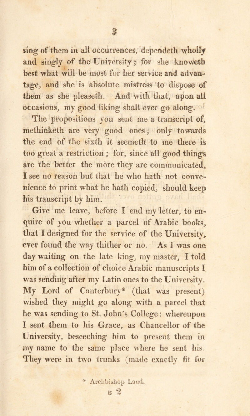 sing of them in all occurrences, dependet'h wholly and singly of the University; for she knoweth best what will be most for her service and advan- tage^ and she is absolute mistress to dispose of them as she pleaseth. And with that, upon all occasions, my good. liking shall ever go along. The propositions you sent me a transcript of, methinketh are very good ones; only towards the end of the sixth it see meth to me there is too great a restriction ; for, since all good things are the better the more they are communicated, I see no reason but that he who hath not conve- nience to print what he hath copied, should keep his transcript by him. Give me leave, before 1 end my letter, to en- quire of you whether a parcel of Arabic books, that I designed for the service of the University, ever found the way thither or no. As I was one day waiting on the late king, my master, I told him of a collection of choice Arabic manuscripts I was sending after my Latin ones to the University, My Lord of Canterbury* (that was present) wished they might go along with a parcel that he was sending to St. John’s College: whereupon I sent them to his Grace, as Chancellor of the University, beseeching him to present them in my name to the same place where he sent his They were in two trunks (made exactly fit for * Archbishop Laud, u 2