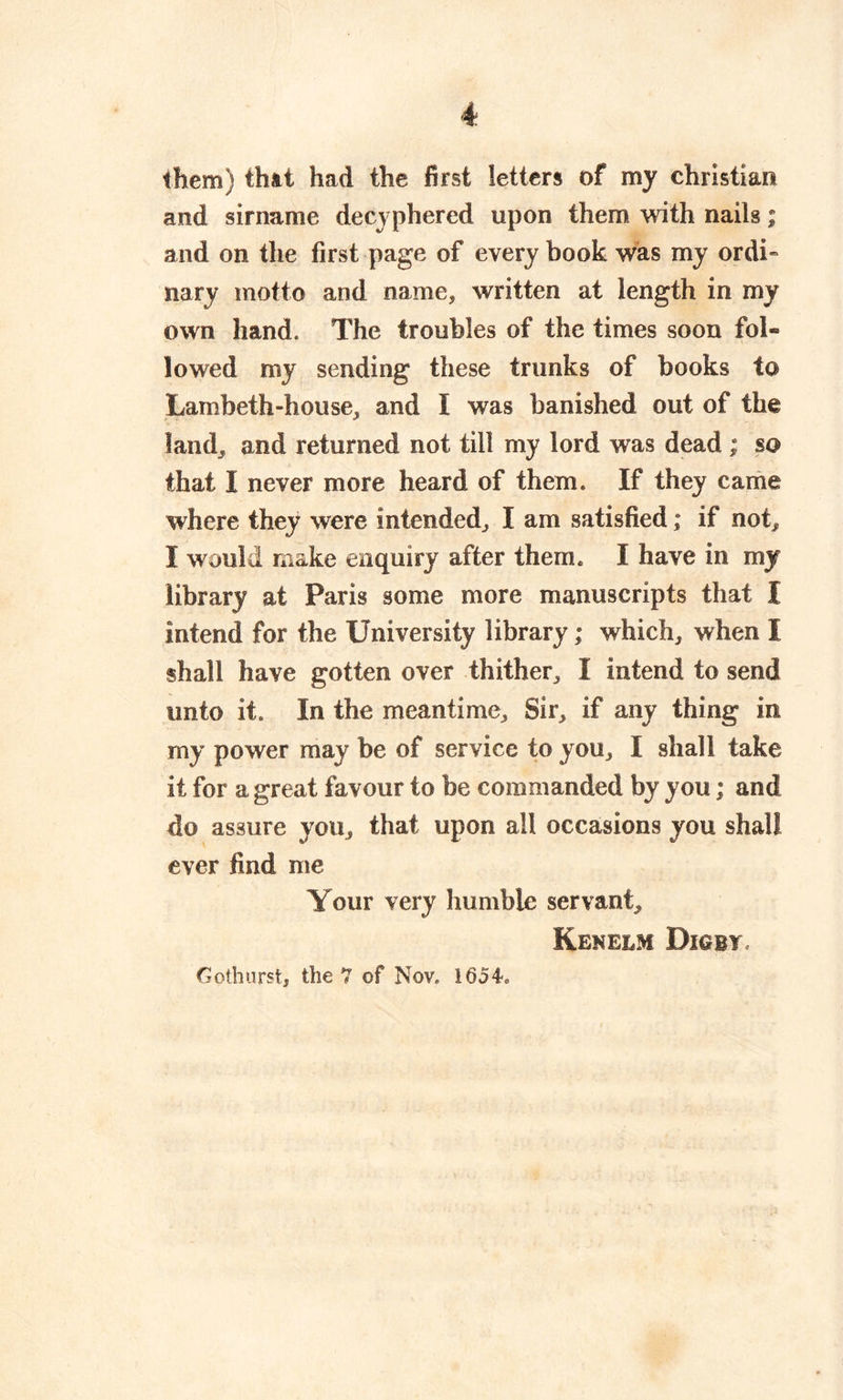 them) that had the first letters of my Christian and sirname decyphered upon them with nails; and on the first page of every book was my ordi- nary motto and name, written at length in my own hand. The troubles of the times soon fol- lowed my sending these trunks of hooks to Lambeth-house, and I was banished out of the land, and returned not till my lord was dead ; so that I never more heard of them. If they came where they were intended, I am satisfied; if not, I would make enquiry after them. I have in my library at Paris some more manuscripts that I intend for the University library; which, when I shall have gotten over thither, I intend to send unto it. In the meantime. Sir, if any thing in my power may be of service to you, I shall take it for a great favour to be commanded by y ou; and do assure you, that upon all occasions you shall ever find me Your very humble servant, Kenelm Diobt Gothurst, the 7 of Nov. 1654.