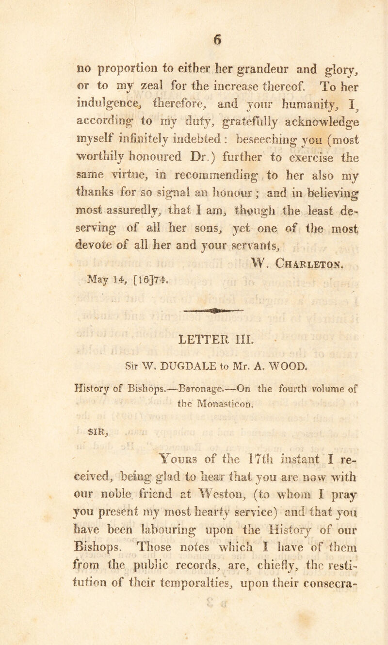 no proportion to either her grandeur and glory, or to my zeal for the increase thereof To her Indulgence, therefore, and your humanity, If according to my duty, gratefully acknowledge myself infinitely indebted : beseeching you (most worthily honoured Dr.) further to exercise the same virtue, in recommending to her also my thanks for so signal an honour ; and in believing most assuredly, that I am, though the least de- serving of all her sons, yet one of the most devote of all her and your servants, W. Charleton. May 14, [16JT4. LETTER III. Sir W. DUGDALE to Mr, A, WOOD, History of Bishops.—“Baronage.-—On the fourth volume of the Monasticon, SIR, Yours of the 17th instant I re- ceived, being glad to hear that you are now with our noble friend at Weston, (to whom I pray you present my most hearty service) and that you have been labouring upon the History of our Bishops. Those notes which I have of them from the public records, are, chiefly, the resti- tution of their temporalties, upon their consecra-