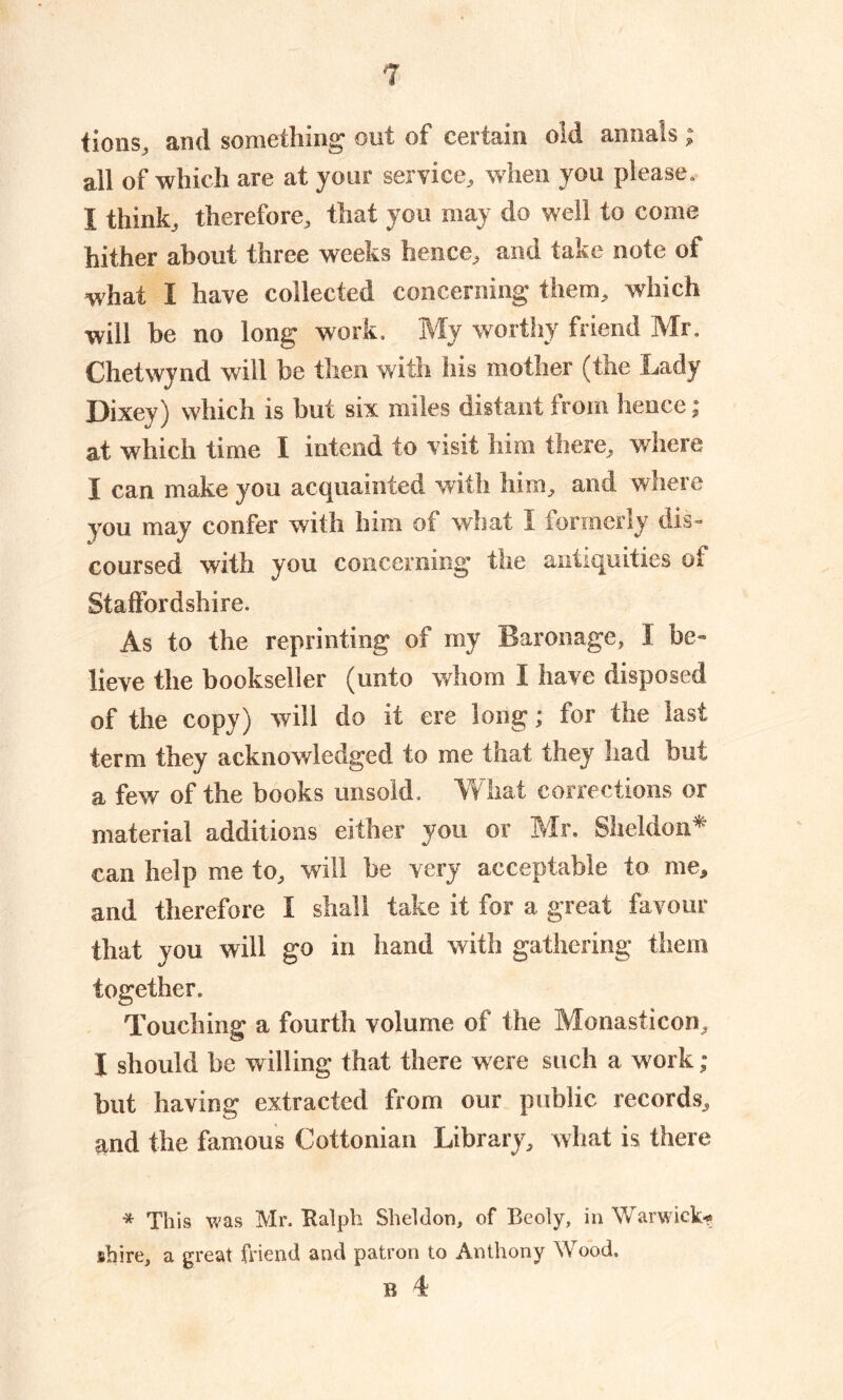 Lons, and something out of certain old annals ; all of which are at your service, w hen you please. I think, therefore, that you may do well to come hither about three weeks hence, and take note of what I have collected concerning them, which will be no long work. My worthy friend Mr, Chetwynd will be then with his mother (the Lady Dixey) which is but six miles distant from hence; at which time I intend to visit him there, where I can make you acquainted with him, and where you may confer with him of what I formerly dis- coursed with you concerning the antiquities of Staffordshire. As to the reprinting of my Baronage, I be- lieve the bookseller (unto whom I have disposed of the copy) will do it ere long; for the last term they acknowledged to me that they had but a few of the books unsold. What corrections or material additions either you or Mr. Sheldon* can help me to, will be very acceptable to me, and therefore I shall take it for a great favour that you will go in hand with gathering them together. Touching a fourth volume of the Monasticon, I should be willing that there were such a work ; but having extracted from our public records, paid the famous Cottonian Library, what is there * This was Mr. Ralph Sheldon, of Beoly, in Warwick-? shire, a great friend and patron to Anthony Wood, B 4